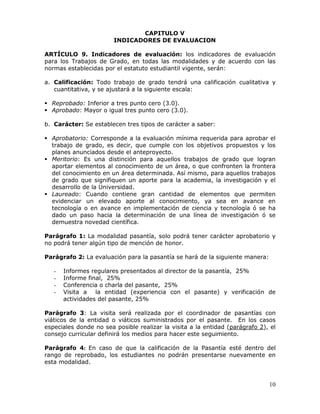 CAPITULO V
INDICADORES DE EVALUACION
ARTÍCULO 9. Indicadores de evaluación: los indicadores de evaluación
para los Trabajos de Grado, en todas las modalidades y de acuerdo con las
normas establecidas por el estatuto estudiantil vigente, serán:
a. Calificación: Todo trabajo de grado tendrá una calificación cualitativa y
cuantitativa, y se ajustará a la siguiente escala:
 Reprobado: Inferior a tres punto cero (3.0).
 Aprobado: Mayor o igual tres punto cero (3.0).
b. Carácter: Se establecen tres tipos de carácter a saber:
 Aprobatorio: Corresponde a la evaluación mínima requerida para aprobar el
trabajo de grado, es decir, que cumple con los objetivos propuestos y los
planes anunciados desde el anteproyecto.
 Meritorio: Es una distinción para aquellos trabajos de grado que logran
aportar elementos al conocimiento de un área, o que confronten la frontera
del conocimiento en un área determinada. Así mismo, para aquellos trabajos
de grado que signifiquen un aporte para la academia, la investigación y el
desarrollo de la Universidad.
 Laureado: Cuando contiene gran cantidad de elementos que permiten
evidenciar un elevado aporte al conocimiento, ya sea en avance en
tecnología o en avance en implementación de ciencia y tecnología ó se ha
dado un paso hacia la determinación de una línea de investigación ó se
demuestra novedad científica.
Parágrafo 1: La modalidad pasantía, solo podrá tener carácter aprobatorio y
no podrá tener algún tipo de mención de honor.
Parágrafo 2: La evaluación para la pasantía se hará de la siguiente manera:
-

Informes regulares presentados al director de la pasantía, 25%
Informe final, 25%
Conferencia o charla del pasante, 25%
Visita a la entidad (experiencia con el pasante) y verificación de
actividades del pasante, 25%

Parágrafo 3: La visita será realizada por el coordinador de pasantías con
viáticos de la entidad o viáticos suministrados por el pasante. En los casos
especiales donde no sea posible realizar la visita a la entidad (parágrafo 2), el
consejo curricular definirá los medios para hacer este seguimiento.
Parágrafo 4: En caso de que la calificación de la Pasantía esté dentro del
rango de reprobado, los estudiantes no podrán presentarse nuevamente en
esta modalidad.

10

 
