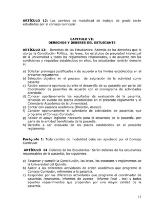 ARTÍCULO 12: Los cambios de modalidad de trabajo de grado serán
estudiados por el consejo curricular.

CAPITULO VII
DERECHOS Y DEBERES DEL ESTUDIANTE
ARTÍCULO 13: Derechos de los Estudiantes: Además de los derechos que le
otorga la Constitución Política, las leyes, los estatutos de propiedad intelectual
de la Universidad y todos los reglamentos relacionados, y de acuerdo con las
condiciones y requisitos establecidos en ellos, los estudiantes tendrán derecho
a:
a) Solicitar prórrogas justificadas y de acuerdo a los límites establecidos en el
presente reglamento
b) Selección objetiva en el proceso de asignación de la actividad como
pasante
c) Recibir asesoría oportuna durante el desarrollo de su pasantía por parte del
Coordinador de pasantías de acuerdo con el cronograma de actividades
acordado.
d) Conocer oportunamente los resultados de evaluación de la pasantía,
teniendo en cuenta los plazos establecidos en el presente reglamento y el
Calendario Académico de la Universidad.
e) Contar con asesoría académica.(Director, Asesor)
f) Conocer oportunamente el calendario de actividades de pasantías que
programe el Consejo Curricular.
g) Recibir el apoyo logístico necesario para el desarrollo de la pasantía, por
parte de la entidad beneficiaria de la pasantía.
h) Derecho a ser evaluado en los plazos establecidos en el presente
reglamento
Parágrafo 1: Todo cambio de modalidad debe ser aprobado por el Consejo
Curricular
ARTÍCULO 14 Deberes de los Estudiantes: Serán deberes de los estudiantes
responsables de la pasantía, los siguientes:
a) Respetar y cumplir la Constitución, las leyes, los estatutos y reglamentos de
la Universidad del Quindío.
b) Asistir a las diferentes actividades de orden académico que programe el
Consejo Curricular, referentes a la pasantía.
c) Responder por las diferentes actividades que programe el coordinador de
pasantías (reuniones, informes de avance informe final , etc) y todos
aquellos requerimientos que propendan por una mayor calidad de la
pasantía.

12

 