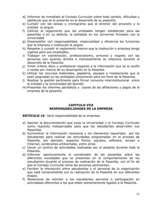 d) Informar de inmediato al Consejo Curricular sobre todo cambio, dificultad u
obstáculo que se le presente en el desarrollo de su pasantía.
e) Cumplir con las tareas y cronograma que el director del proyecto y la
entidad le asigne.
f) Ceñirse al reglamento que las entidades tengan establecido para las
pasantías o en su defecto, la señalada en los convenios firmados con la
universidad
g) Desempeñar con responsabilidad, imparcialidad y eficiencia las funciones
que la empresa o institución le asigne.
h) Respetar y cumplir el reglamento interno que la institución o empresa tenga
vigente para sus empleados.
i) Trabajar en coordinación, profesionalismo, armonía y respeto con las
personas con quienes directa o indirectamente se relaciona durante el
desarrollo de la Pasantía.
j) Tener criterio ético y profesional respecto a la información que se le confíe
o reciba por motivo de su desempeño en la Pasantía.
k) Utilizar los recursos materiales, papelería, equipos e instalaciones que le
sean asignadas en las entidades únicamente para los fines de la Pasantía.
l) Realizar la gestión pertinente para firmar convenio interinstitucional entre
la entidad y la Universidad del Quindío
m) Presentar los informes periódicos y copias de las afiliaciones y pagos de la
empresa de la pasantía.

CAPITULO VIII
RESPONSABILIDADES DE LA EMPRESA
ARTÍCULO 15: Será responsabilidad de la empresa:
a) Aportar la documentación que exija la Universidad y el Consejo Curricular
como requisito indispensable para que los estudiantes desarrollen sus
Pasantías.
b) Suministrar la información necesaria y los elementos requeridos por los
estudiantes para realizar las actividades programadas en el proceso de
Pasantía, por ejemplo, espacios físicos, equipos, software, acceso a
Internet, condiciones ambientales, entre otras.
c) Llevar un control de actividades realizadas por el pasante durante toda la
Pasantía.
d) Informar oportunamente al coordinador de las pasantías sobre las
diferentes novedades que se presentan en el comportamiento de los
estudiantes durante el proceso de realización de la Pasantía, con el fin de
que el Consejo Curricular tome las acciones pertinentes.
e) Facilitar la interacción entre estudiantes y el personal de la organización
que está comprometida con la realización de la Pasantía en sus diferentes
etapas.
f) Abstenerse de solicitar a los estudiantes servicios o participación en
actividades diferentes a los que están estrechamente ligados a la Pasantía.

13

 