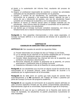 g) Asistir a la sustentación del informe final, resultante del proceso de
Pasantía.
h) Asignar un profesional responsable de coordinar y evaluar las actividades
realizadas por los estudiantes comprometidos con la pasantía.
i) Expedir, a nombre de los estudiantes, los certificados respectivos de
terminación de la pasantía y de experiencia laboral, además los paz y
salvos de uso y devolución de equipos, una vez los estudiantes hayan
cumplido con el trabajo de la pasantía y con lo estipulado en el contrato.
j) Elaborar al menos un informe parcial sobre el trabajo realizado por los
estudiantes. Este informe debe ser dirigido al coordinador de las pasantías.
k) Evaluar objetivamente a los estudiantes.
l) Las demás que el Consejo Curricular considere necesarios, con miras al
fortalecimiento de la relación Empresa-Estudiante-Universidad.
Parágrafo 1: Para pasantías internacionales y otros casos especiales, el
Consejo Curricular definirá o no la asistencia del director de la pasantía a la
sustentación.
CAPITULO IX
CAUSALES DE SANCIÓN PARA LOS ESTUDIANTES
ARTÍCULO 16: Son causales de sanción las siguientes faltas:
a) Fraude relacionado con el plagio de otro (s) Trabajo (s) de Grado.
b) La no entrega de los informes en las fechas establecidas por el Consejo
Curricular sin justificación alguna o prórroga aprobada.
c) Cometer faltas disciplinarias (las internas del sitio de la pasantía), que
conlleven a la empresa a desvincularlo.
d) Renunciar después de aceptar la asignación de la pasantía, sin previa
autorización y justificación ante el Consejo Curricular
e) Inasistencia reiterada al sitio de la Pasantía sin causa justificada.
Parágrafo 1: Los estudiantes que incurran en alguna causal de sanción de las
mencionadas en el presente artículo, serán sancionados de acuerdo a lo
establecido por la reglamentación de la Universidad.
Parágrafo 2: Se debe tener en cuenta que toda causal de sanción lleva
automáticamente a la NO aprobación del Trabajo de Grado o pasantía por
parte del Consejo Curricular del programa académico.
Parágrafo 3: Las causales de terminación de la pasantía estarán definidas en
cada convenio específico firmado por las partes comprometidas (Estudiantes,
Representantes Legal de la Universidad, Representante Legal de la Empresa).
Parágrafo 4: En caso de que la calificación de la Pasantía esté dentro del
rango de reprobado, los estudiantes no podrán presentarse nuevamente en
esta modalidad.

14

 