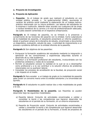 a. Proyecto de Investigación
b. Proyecto de Aplicación
c. Pasantía: Es el trabajo de grado que realizará el estudiante en una
entidad pública, privada, o
no gubernamental (ONG), asumiendo el
carácter de práctica social mediante la elaboración de un trabajo teóricopráctico relacionado con su futura profesión. Las labores del estudiante en
la empresa o institución, deberán estar acordes con cualquiera de las áreas
o núcleos temáticos de su carrera y el nivel de profesionalización adecuado,
las cuales estarán contenidas en el respectivo anteproyecto.
Parágrafo 1: El trabajo de pasantía, no se limitará a la presencia y
cumplimiento de las funciones del pasante con la entidad. Como subproducto
de la modalidad de pasantía, el estudiante presentará un informe académico,
desde el quehacer propio de la disciplina de estudio, encaminado a documentar
un diagnóstico, evaluación, estudio de caso, o actividad de mejoramiento a un
proceso o problema definido en la entidad oferente de la pasantía.
Parágrafo 2: Son objetivos de las pasantías:
 Enriquecer la formación académica del estudiante mediante la integración o
aplicación de los conocimientos y experiencias adquiridas durante el
desarrollo de su vida académica.
 Contribuir a la formación profesional del estudiante, involucrándolo con los
problemas cotidianos y reales de la sociedad.
 Permitir al estudiante conocer la realidad en la cual se va a desempeñar
como profesional y a la vez contribuir a la solución efectiva de problemas
relacionados con su quehacer laboral.
 Consolidar los procesos de acreditación de la facultad, de proyección social
y de impacto en el medio.
Parágrafo 3: Para acceder a un trabajo de grado en la modalidad de pasantía
debe existir un convenio marco entre la entidad solicitante y la Universidad del
Quindío.
Parágrafo 4: El estudiante no podrá realizar dos o más modalidades de grado
a la vez.
Parágrafo 5: Modalidades de la pasantía. Las Pasantías se pueden
desarrollar bajo las siguientes modalidades:
a) Pasantía laboral. Conjunto de actividades encaminadas a validar y
consolidar la teoría y las competencias que lograron desarrollar los
estudiantes en el periodo de su formación, en un entorno empresarial.
b) Pasantía de Proyección social. Conjunto de actividades encaminadas a
validar y consolidar la teoría y las competencias que lograron desarrollar
los estudiantes en el periodo de su formación, a través de proyectos de

3

 