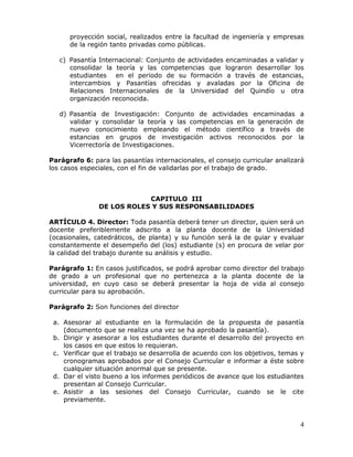 proyección social, realizados entre la facultad de ingeniería y empresas
de la región tanto privadas como públicas.
c) Pasantía Internacional: Conjunto de actividades encaminadas a validar y
consolidar la teoría y las competencias que lograron desarrollar los
estudiantes en el periodo de su formación a través de estancias,
intercambios y Pasantías ofrecidas y avaladas por la Oficina de
Relaciones Internacionales de la Universidad del Quindío u otra
organización reconocida.
d) Pasantía de Investigación: Conjunto de actividades encaminadas a
validar y consolidar la teoría y las competencias en la generación de
nuevo conocimiento empleando el método científico a través de
estancias en grupos de investigación activos reconocidos por la
Vicerrectoría de Investigaciones.
Parágrafo 6: para las pasantías internacionales, el consejo curricular analizará
los casos especiales, con el fin de validarlas por el trabajo de grado.

CAPITULO III
DE LOS ROLES Y SUS RESPONSABILIDADES
ARTÍCULO 4. Director: Toda pasantía deberá tener un director, quien será un
docente preferiblemente adscrito a la planta docente de la Universidad
(ocasionales, catedráticos, de planta) y su función será la de guiar y evaluar
constantemente el desempeño del (los) estudiante (s) en procura de velar por
la calidad del trabajo durante su análisis y estudio.
Parágrafo 1: En casos justificados, se podrá aprobar como director del trabajo
de grado a un profesional que no pertenezca a la planta docente de la
universidad, en cuyo caso se deberá presentar la hoja de vida al consejo
curricular para su aprobación.
Parágrafo 2: Son funciones del director
a. Asesorar al estudiante en la formulación de la propuesta de pasantía
(documento que se realiza una vez se ha aprobado la pasantía).
b. Dirigir y asesorar a los estudiantes durante el desarrollo del proyecto en
los casos en que estos lo requieran.
c. Verificar que el trabajo se desarrolla de acuerdo con los objetivos, temas y
cronogramas aprobados por el Consejo Curricular e informar a éste sobre
cualquier situación anormal que se presente.
d. Dar el visto bueno a los informes periódicos de avance que los estudiantes
presentan al Consejo Curricular.
e. Asistir a las sesiones del Consejo Curricular, cuando se le cite
previamente.

4

 