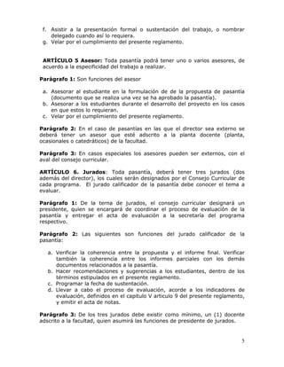 f. Asistir a la presentación formal o sustentación del trabajo, o nombrar
delegado cuando así lo requiera.
g. Velar por el cumplimiento del presente reglamento.
ARTÍCULO 5 Asesor: Toda pasantía podrá tener uno o varios asesores, de
acuerdo a la especificidad del trabajo a realizar.
Parágrafo 1: Son funciones del asesor
a. Asesorar al estudiante en la formulación de de la propuesta de pasantía
(documento que se realiza una vez se ha aprobado la pasantía).
b. Asesorar a los estudiantes durante el desarrollo del proyecto en los casos
en que estos lo requieran.
c. Velar por el cumplimiento del presente reglamento.
Parágrafo 2: En el caso de pasantías en las que el director sea externo se
deberá tener un asesor que esté adscrito a la planta docente (planta,
ocasionales o catedráticos) de la facultad.
Parágrafo 3: En casos especiales los asesores pueden ser externos, con el
aval del consejo curricular.
ARTÍCULO 6. Jurados: Toda pasantía, deberá tener tres jurados (dos
además del director), los cuales serán designados por el Consejo Curricular de
cada programa. El jurado calificador de la pasantía debe conocer el tema a
evaluar.
Parágrafo 1: De la terna de jurados, el consejo curricular designará un
presidente, quien se encargará de coordinar el proceso de evaluación de la
pasantía y entregar el acta de evaluación a la secretaría del programa
respectivo.
Parágrafo 2: Las siguientes son funciones del jurado calificador de la
pasantía:
a. Verificar la coherencia entre la propuesta y el informe final. Verificar
también la coherencia entre los informes parciales con los demás
documentos relacionados a la pasantía.
b. Hacer recomendaciones y sugerencias a los estudiantes, dentro de los
términos estipulados en el presente reglamento.
c. Programar la fecha de sustentación.
d. Llevar a cabo el proceso de evaluación, acorde a los indicadores de
evaluación, definidos en el capitulo V articulo 9 del presente reglamento,
y emitir el acta de notas.
Parágrafo 3: De los tres jurados debe existir como mínimo, un (1) docente
adscrito a la facultad, quien asumirá las funciones de presidente de jurados.

5

 