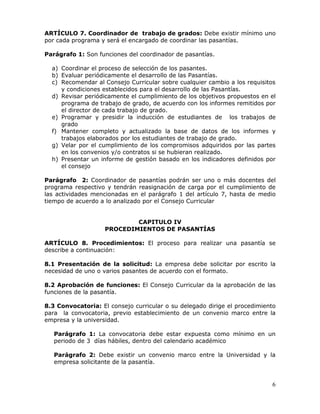 ARTÍCULO 7. Coordinador de trabajo de grados: Debe existir mínimo uno
por cada programa y será el encargado de coordinar las pasantías.
Parágrafo 1: Son funciones del coordinador de pasantías.
a) Coordinar el proceso de selección de los pasantes.
b) Evaluar periódicamente el desarrollo de las Pasantías.
c) Recomendar al Consejo Curricular sobre cualquier cambio a los requisitos
y condiciones establecidos para el desarrollo de las Pasantías.
d) Revisar periódicamente el cumplimiento de los objetivos propuestos en el
programa de trabajo de grado, de acuerdo con los informes remitidos por
el director de cada trabajo de grado.
e) Programar y presidir la inducción de estudiantes de los trabajos de
grado
f) Mantener completo y actualizado la base de datos de los informes y
trabajos elaborados por los estudiantes de trabajo de grado.
g) Velar por el cumplimiento de los compromisos adquiridos por las partes
en los convenios y/o contratos si se hubieran realizado.
h) Presentar un informe de gestión basado en los indicadores definidos por
el consejo
Parágrafo 2: Coordinador de pasantías podrán ser uno o más docentes del
programa respectivo y tendrán reasignación de carga por el cumplimiento de
las actividades mencionadas en el parágrafo 1 del artículo 7, hasta de medio
tiempo de acuerdo a lo analizado por el Consejo Curricular
CAPITULO IV
PROCEDIMIENTOS DE PASANTÍAS
ARTÍCULO 8. Procedimientos: El proceso para realizar una pasantía se
describe a continuación:
8.1 Presentación de la solicitud: La empresa debe solicitar por escrito la
necesidad de uno o varios pasantes de acuerdo con el formato.
8.2 Aprobación de funciones: El Consejo Curricular da la aprobación de las
funciones de la pasantía.
8.3 Convocatoria: El consejo curricular o su delegado dirige el procedimiento
para la convocatoria, previo establecimiento de un convenio marco entre la
empresa y la universidad.
Parágrafo 1: La convocatoria debe estar expuesta como mínimo en un
periodo de 3 días hábiles, dentro del calendario académico
Parágrafo 2: Debe existir un convenio marco entre la Universidad y la
empresa solicitante de la pasantía.

6

 