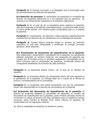 Parágrafo 3: El Consejo Curricular o su delegado será el encargado para
los procedimientos de selección de pasantía
8.4 Selección de pasantes: El coordinador de pasantías en compañía del
director de programa selecciona el o los pasantes que se requieran de
acuerdo a los lineamientos expuestos en el presente reglamento.
Parágrafo 1: En el caso de ser el estudiante quien gestione la pasantía,
ésta será asignada al estudiante automáticamente. La empresa debe enviar
un oficio donde solicite con nombre propio al estudiante que va a realizar
la pasantía.
Parágrafo 2: Lineamientos de selección: Cada programa reglamentará los
lineamientos de selección de los estudiantes en la modalidad de pasantía.
Parágrafo 3: Cuando alguna empresa tenga un proceso de selección
especifico, el cual este comprobado y certificado. El consejo curricular
aprobara dicha selección.
8.5 Presentación de documento de especificación de la pasantía:
Para elaboración, presentación y aprobación de la pasantía, los estudiantes
deberán presentar en primera instancia, una propuesta de pasantía que
cumpla con el formato anexo al presente reglamento, acompañado de un
oficio remisorio ante el coordinador de pasantías, enmarcado dentro del
cronograma establecido al comienzo de cada semestre.
Parágrafo 1: La propuesta deberá contar, con el aval de un director de
pasantía.
Parágrafo 2: La propuesta deberá ser presentada dentro del mes siguiente a
la aprobación de la pasantía. La entrega debe ser a través de la oficina de
archivo y correspondencia de la universidad
Parágrafo 3: La propuesta solo podrá presentarse una vez los estudiantes
hayan sido seleccionado en el proceso de convocatoria de la Pasantía
8.6 Evaluación del documento de especificación de la pasantía: El
director de programa delegará al coordinador de pasantías, la revisión del
documento de especificación de la pasantía, quien emitirá concepto escrito en
un término no mayor de quince (15) días calendario ante el respectivo consejo
curricular, quien tomará la decisión final. Dicho informe se ajustara, de
conformidad con los siguientes criterios:
a. Para la modalidad de Pasantía, se tendrá en cuenta:

7

 