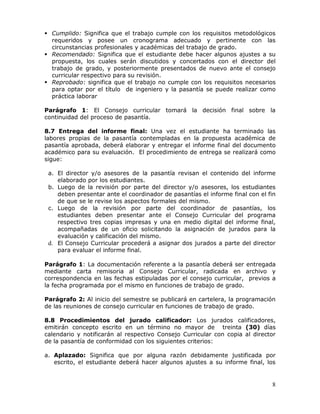  Cumplido: Significa que el trabajo cumple con los requisitos metodológicos
requeridos y posee un cronograma adecuado y pertinente con las
circunstancias profesionales y académicas del trabajo de grado.
 Recomendado: Significa que el estudiante debe hacer algunos ajustes a su
propuesta, los cuales serán discutidos y concertados con el director del
trabajo de grado, y posteriormente presentados de nuevo ante el consejo
curricular respectivo para su revisión.
 Reprobado: significa que el trabajo no cumple con los requisitos necesarios
para optar por el título de ingeniero y la pasantía se puede realizar como
práctica laborar
Parágrafo 1: El Consejo curricular tomará la decisión final sobre la
continuidad del proceso de pasantía.
8.7 Entrega del informe final: Una vez el estudiante ha terminado las
labores propias de la pasantía contempladas en la propuesta académica de
pasantía aprobada, deberá elaborar y entregar el informe final del documento
académico para su evaluación. El procedimiento de entrega se realizará como
sigue:
a. El director y/o asesores de la pasantía revisan el contenido del informe
elaborado por los estudiantes.
b. Luego de la revisión por parte del director y/o asesores, los estudiantes
deben presentar ante el coordinador de pasantías el informe final con el fin
de que se le revise los aspectos formales del mismo.
c. Luego de la revisión por parte del coordinador de pasantías, los
estudiantes deben presentar ante el Consejo Curricular del programa
respectivo tres copias impresas y una en medio digital del informe final,
acompañadas de un oficio solicitando la asignación de jurados para la
evaluación y calificación del mismo.
d. El Consejo Curricular procederá a asignar dos jurados a parte del director
para evaluar el informe final.
Parágrafo 1: La documentación referente a la pasantía deberá ser entregada
mediante carta remisoria al Consejo Curricular, radicada en archivo y
correspondencia en las fechas estipuladas por el consejo curricular, previos a
la fecha programada por el mismo en funciones de trabajo de grado.
Parágrafo 2: Al inicio del semestre se publicará en cartelera, la programación
de las reuniones de consejo curricular en funciones de trabajo de grado.
8.8 Procedimientos del jurado calificador: Los jurados calificadores,
emitirán concepto escrito en un término no mayor de treinta (30) días
calendario y notificarán al respectivo Consejo Curricular con copia al director
de la pasantía de conformidad con los siguientes criterios:
a. Aplazado: Significa que por alguna razón debidamente justificada por
escrito, el estudiante deberá hacer algunos ajustes a su informe final, los

8

 