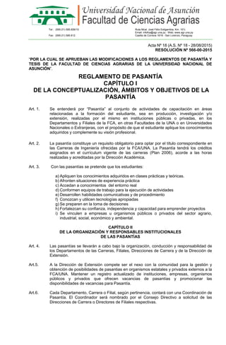 Tel.: (595-21) 585.606/10 Ruta Mcal. José Félix Estigarribia, Km. 10½
Email: infofca@agr.una.py - Web: www.agr.una.py
Fax: (595-21) 585.612 Casilla de Correos 1618 - San Lorenzo, Paraguay
Acta Nº 18 (A.S. Nº 18 - 28/08/2015)
RESOLUCIÓN Nº 566-00-2015
“POR LA CUAL SE APRUEBAN LAS MODIFICACIONES A LOS REGLAMENTOS DE PASANTÍA Y
TESIS DE LA FACULTAD DE CIENCIAS AGRARIAS DE LA UNIVERSIDAD NACIONAL DE
ASUNCIÓN”.
REGLAMENTO DE PASANTÍA
CAPÍTULO I
DE LA CONCEPTUALIZACIÓN, ÁMBITOS Y OBJETIVOS DE LA
PASANTÍA
Art. 1. Se entenderá por “Pasantía” al conjunto de actividades de capacitación en áreas
relacionadas a la formación del estudiante, sea en producción, investigación y/o
extensión, realizadas por el mismo en instituciones públicas o privadas, en los
Departamentos y Filiales de la FCA, en otras Facultades de la UNA o en Universidades
Nacionales o Extranjeras, con el propósito de que el estudiante aplique los conocimientos
adquiridos y complemente su visión profesional.
Art. 2. La pasantía constituye un requisito obligatorio para optar por el título correspondiente en
las Carreras de Ingeniería ofrecidas por la FCA/UNA. La Pasantía tendrá los créditos
asignados en el currículum vigente de las carreras (Plan 2006), acorde a las horas
realizadas y acreditadas por la Dirección Académica.
Art. 3. Con las pasantías se pretende que los estudiantes:
a) Apliquen los conocimientos adquiridos en clases prácticas y teóricas.
b) Afronten situaciones de experiencia práctica
c) Accedan a conocimientos del entorno real
d) Conformen equipos de trabajo para la ejecución de actividades
e) Desarrollen habilidades comunicativas y de procedimiento
f) Conozcan y utilicen tecnologías apropiadas
g) Se preparen en la toma de decisiones
h) Fortalezcan su confianza, independencia y capacidad para emprender proyectos
i) Se vinculen a empresas u organismos públicos o privados del sector agrario,
industrial, social, económico y ambiental.
CAPÍTULO II
DE LA ORGANIZACIÓN Y RESPONSABLES INSTITUCIONALES
DE LAS PASANTÍAS
Art. 4. Las pasantías se llevarán a cabo bajo la organización, conducción y responsabilidad de
los Departamentos de las Carreras, Filiales, Direcciones de Carrera y de la Dirección de
Extensión.
Art.5. A la Dirección de Extensión compete ser el nexo con la comunidad para la gestión y
obtención de posibilidades de pasantias en organismos estatales y privados externos a la
FCA/UNA. Mantener un registro actualizado de instituciones, empresas, organismos
públicos y privados que ofrecen vacancias de pasantías y promocionar las
disponibilidades de vacancias para Pasantía.
Art.6. Cada Departamento, Carrera o Filial, según pertinencia, contará con una Coordinación de
Pasantía. El Coordinador será nombrado por el Consejo Directivo a solicitud de las
Direcciones de Carrera o Directores de Filiales respectivas.
 
