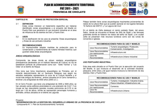 PLAN DE ACONDICIONAMIENTO TERRITORIAL
PAT 2011 – 2021

IUDAD DE C I LAY
HC
R AC
E OIC
O
H

18

PROVINCIA DE CHICLAYO

CAPITULO III.
3.1

ZONAS DE PROTECCIÓN ESPECIAL

DEFINICION
Estas zonas merecen un tratamiento específico por haberse
identificado zonas arqueológicas y el proyecto del Muelle en
Puerto Eten que generaría un uso portuario industrial en el área
de influencia de los distritos de Eten y Puerto Eten.

3.2

USOS
En la clasificación de los usos se presenta: Áreas arqueológicas
y Áreas de uso portuario industrial.

3.3

RECOMENDACIONES
Es imprescindible adoptar medidas de protección para la
conservación y mantenimiento de nuestra heredad histórica, que
guardan estas áreas arqueológicas.

ÁREAS ARQUEOLÓGICAS:
Comprende, las áreas donde se ubican vestigios arqueológicos
prehispánicos declarados por el Instituto Nacional de Cultura, en los se
establecen políticas de preservación como son “Siete Techos” y “Los
Giles” en el distrito de Reque.
Otra zona que toma importancia arqueológica es Pomalca, por el
reciente descubrimiento del un Santuario Religioso que según los
estudios realizados representaría la cuna de la Cultura Norteña y el
mural más antiguo de América., ambos ubicados en el Cerro Ventarrón y
tendrían una antigüedad de 4000 años (2000 a.C.).

Pátapo también tiene zonas arqueológicas importantes provenientes de
restos de la cultura Wari que se pueden apreciar en los lugares llamados
“El Señorío del SINTO” y “La Laguna del Inca”.
En el distrito de Zaña destacan el centro poblado Sipán, del anexo
Saltur, donde se encuentra el Museo de Sitio de Sipán y las famosas
pirámides donde se hallaron los restos del señor de Sipán, y en ciudad
Zaña se presentan más recursos turísticos como son las ruinas de
conventos e iglesias.
RECOMENDACIONES PARA SU USO Y MANEJO
Usos Recomendables
Usos Recomendables
con restricciones
Usos No
Recomendables

Infraestructura vial.
Infraestructura Urbano Industrial.

USO PORTUARIO INDUSTRIAL:
Esta área está ubicada en el Puerto Eten por la ejecución del proyecto
del Muelle, lo que involucra el desarrollo de la actividad industrial,
pesquera, entre otras y de igual manera involucra la intervención de dos
distritos, Eten y Puerto Eten,
RECOMENDACIONES PARA SU USO Y MANEJO
Usos Recomendables

En el Cerro Purulén, que tiene una antigüedad de 3000 a 3500 años, se
han ubicado varios edificios piramidales en una extensión de 3 km². Y en
Ucupe se han descubierto grandes murales polícromos de 6.70 m de
largo por 1.02 de altura, donde se representan personajes humanos y
animales, ambos ubicados en el distrito de Lagunas.

Turismo arqueológico, Protección,
Conservación, Investigación.

Usos Recomendables
con restricciones
Usos No
Recomendables

Proyecto:
“MODERNIZACION DE LA GESTION DEL DESARROLLO URBANO DE LA PROVINCIA DE CHICLAYO”
Componente N° 1: Plan de Acondicionamiento Territorial.

Turismo, Investigación, Industria liviana,
Pesca industrial, Infraestructura vial.
Comercio.
Infraestructura Urbana.

 