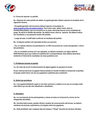 6.- Forma de reportar un partido
6a.- Después de cada partido de ladder el jugadorganador deberá reportar el resultado de la
siguiente manera:
- El jugadorganador del encuentro deberá reportar el resultado en
www.quakelivechile.cl/Ladder/Ladders. Para hacer esto, deben hacer click en
Partidos/Resultados, que se encuentra en la parte inferiordel banner de la modalidad de
juego. Se abrirá el detalle del partido. Se deberá hacer click en reportar. Se deberá indicar
los resultados y una pequeña reseña del partido.
- Luego de esto, el staff debe confirmar el resultado del partido.
6b.- Cualquier partido mal reportado tendrá una sanción:
- Por un reporte ofensivo se penalizará en un 50% los puntos (en contra del ganador, a favor
del perdedor).
- Por un resultado erróneo (2-1 por ejemplo), se deberá contactar con algún staff de
PENTAGames para que realice la modificación correspondiente. Este deberá demostrar
mediante el historial de resultados de www.quakelive.com

7.- Problemas durante el partido
7a.- En caso de ocurrir la desconexión de algún jugador se pausará la acción
Si por motivos técnicos al jugador desconectado le resulta inviable la reinserción al partido,
el equipo podrá hacer uso de sus jugadores suplentes para sustituirlo.

8.- Sobre los servidores
8a.- Los jugadoresdeberán jugar en servidor premium o público si es que no se logra subir
este último (ya sea del clan desafiante o desafiado).

9.- Disciplina
9a.- La convivencia de los participantes y clanes se basa en la buena fe y honor de los
integrantes del ladder.
9b.- Durante todo evento, partido oficial y medios de comunicación del torneo, se deberá
mantener las buenas costumbres y el respeto entre los jugadores.
9c.- Está prohibido usar cualquier tipo de trampa o "Cheat" durante los torneos oficiales.

 