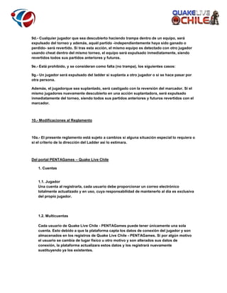 9d.- Cualquier jugador que sea descubierto haciendo trampa dentro de un equipo, será
expulsado del torneo y además, aquél partido -independientemente haya sido ganado o
perdido- será revertido. Si tras esta acción, el mismo equipo es detectado con otro jugador
usando cheat dentro del mismo torneo, el equipo será expulsado inmediatamente, siendo
revertidos todos sus partidos anteriores y futuros.
9e.- Está prohibido, y se consideran como falta (no trampa), los siguientes casos:
9g.- Un jugador será expulsado del ladder si suplanta a otro jugador o si se hace pasar por
otra persona.
Además, el jugadorque sea suplantado, será castigado con la reversión del marcador. Sí el
mismo jugadores nuevamente descubierto en una acción suplantadora, será expulsado
inmediatamente del torneo, siendo todos sus partidos anteriores y futuros revertidos con el
marcador.

10.- Modificaciones al Reglamento

10a.- El presente reglamento está sujeto a cambios si alguna situación especial lo requiera o
si el criterio de la dirección del Ladder así lo estimara.

Del portal PENTAGames – Quake Live Chile
1. Cuentas

1.1. Jugador
Una cuenta al registrarla, cada usuario debe proporcionar un correo electrónico
totalmente actualizado y en uso, cuya responsabilidad de mantenerlo al día es exclusiva
del propio jugador.

1.2. Multicuentas
Cada usuario de Quake Live Chile - PENTAGames puede tener únicamente una sola
cuenta. Esto debido a que la plataforma capta los datos de conexión del jugador y son
almacenados en los registros de Quake Live Chile - PENTAGames. Si por algún motivo
el usuario se cambia de lugar físico u otro motivo y son alterados sus datos de
conexión, la plataforma actualizara estos datos y los registrará nuevamente
sustituyendo ya los existentes.

 