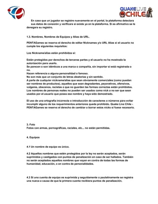 En caso que un jugador se registre nuevamente en el portal, la plataforma detectara
sus datos de conexión y verificara si existe ya en la plataforma. Si es afirmativo se le
denegara su registro.

1.3. Nombres, Nombres de Equipos y Alias de URL.
PENTAGames se reserva el derecho de editar Nicknames y/o URL Alias si el usuario no
cumple los siguientes requisitos:
Los Nickname/alias están prohibidos si:
Están protegidos por derechos de terceras partes y el usuario no ha mostrado la
autorización para usarlo.
Se parecen o son idénticos a una marca o compañía, sin importar si está registrada o
no.
Hacen referencia a alguna personalidad o famoso.
No son más que un conjunto de letras aleatorias y sin sentido.
A parte de cualquier nickname/alias que sean obviamente comerciales (como puedan
ser nombres de productos), aquellos que sean degradantes, peyorativos, ofensivos,
vulgares, obscenos, racistas o que no guarden las formas correctas están prohibidos.
Los nombres de personas reales no pueden ser usados como nick a no ser que sean
usados por el usuario que posea ese nombre y haya sido demostrado.
El uso de una ortografía incorrecta o introducción de caracteres o números para evitar
incumplir alguno de los requerimientos anteriores queda prohibido. Quake Live Chile PENTAGames se reserva el derecho de cambiar o borrar estos nicks si fuese necesario.

3. Foto
Fotos con armas, pornográficas, raciales, etc... no están permitidas.

4. Equipos

4.1 Un nombre de equipo es único.
4.2 Aquellos nombres que estén protegidos por la ley no serán aceptados, serán
suprimidos y castigados con puntos de penalización en caso de ser hallados. También
no serán aceptados aquellos nombres que vayan en contra de todas las formas de
humanidad, educación, o en contra de personalidades.

4.3 Si una cuenta de equipo es suprimida y seguidamente o paulatinamente se registra
una nueva a causa de que la primera cuenta recibiera puntos de penalización,

 