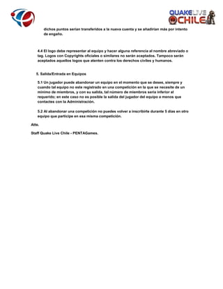 dichos puntos serían transferidos a la nueva cuenta y se añadirían más por intento
de engaño.

4.4 El logo debe representar al equipo y hacer alguna referencia al nombre abreviado o
tag. Logos con Copyrights oficiales o similares no serán aceptados. Tampoco serán
aceptados aquellos logos que atenten contra los derechos civiles y humanos.

5. Salida/Entrada en Equipos
5.1 Un jugador puede abandonar un equipo en el momento que se desee, siempre y
cuando tal equipo no este registrado en una competición en la que se necesite de un
mínimo de miembros, y con su salida, tal número de miembros sería inferior al
requerido; en este caso no es posible la salida del jugador del equipo a menos que
contactes con la Administración.
5.2 Al abandonar una competición no puedes volver a inscribirte durante 5 días en otro
equipo que participe en esa misma competición.
Atte.
Staff Quake Live Chile - PENTAGames.

 