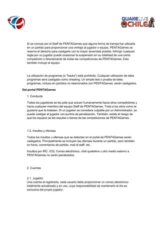 Si se conoce por el Staff de PENTAGames que alguna forma de trampa fue utilizada
en un partido para proporcionar una ventaja al jugador o equipo, PENTAGames se
reserva el derecho para castigarlo con la mayor severidad posible. Infringir cualquier
regla por un jugador puede ocasionar la suspensión en su totalidad de una cierta
competición o directamente de todas las competiciones de PENTAGames. Esto
también incluye al equipo.

La utilización de programas (o "hacks") está prohibido. Cualquier utilización de tales
programas será castigado como cheating. Un simple test o prueba de tales
programas, incluso en partidos no relacionados con PENTAGames, serán castigados.
Del portal PENTAGames
1. Conducta
Todos los jugadores se les pide que actuen humanamente hacia otros competidores y
hacia cualquier miembro del equipo Staff de PENTAGames. Trata a los otros como te
gustaría que te tratasen. Si un jugador se considera culpable por un Administrador, se
puede castigar al jugador con puntos de penalización. También, existe el riesgo de
que los equipos se les expulse o banee de las competiciones de PENTAGames.

1.2. Insultos y ofensas
Todos los insultos u ofensas que se detectan en el portal de PENTAGames serán
castigados. Principalmente se incluyen las ofensas durante un partido, pero también
en foros, comentarios de partido, mail al staff, etc.
Insultos por IRC, ICQ, Correo electrónico, chat quakelive u otro medio externo a
PENTAGames no serán penalizados.

2. Cuentas

2.1. Jugador
Una cuenta al registrarla, cada usuario debe proporcionar un correo electrónico
totalmente actualizado y en uso, cuya responsabilidad de mantenerlo al día es
exclusiva del propio jugador.

 