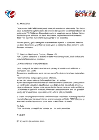 2.2. Multicuentas
Cada usuario de PENTAGames puede tener únicamente una sola cuenta. Esto debido
a que la plataforma capta los datos de conexión del jugador y son almacenados en los
registros de PENTAGames. Si por algún motivo el usuario se cambia de lugar físico u
otro motivo y son alterados sus datos de conexión, la plataforma actualizara estos
datos y los registrará nuevamente sustituyendo ya los existentes.
En caso que un jugador se registre nuevamente en el portal, la plataforma detectara
sus datos de conexión y verificara si existe ya en la plataforma. Si es afirmativo se le
denegara su registro.

2.3. Nombres, Nombres de Equipos y Alias de URL.
PENTAGames se reserva el derecho de editar Nicknames y/o URL Alias si el usuario
no cumple los siguientes requisitos:
Los Nickname/alias están prohibidos si:
Están protegidos por derechos de terceras partes y el usuario no ha mostrado la
autorización para usarlo.
Se parecen o son idénticos a una marca o compañía, sin importar si está registrada o
no.
Hacen referencia a alguna personalidad o famoso.
No son más que un conjunto de letras aleatorias y sin sentido.
A parte de cualquier nickname/alias que sean obviamente comerciales (como puedan
ser nombres de productos), aquellos que sean degradantes, peyorativos, ofensivos,
vulgares, obscenos, racistas o que no guarden las formas correctas están prohibidos.
Los nombres de personas reales no pueden ser usados como nick a no ser que sean
usados por el usuario que posea ese nombre y haya sido demostrado.
El uso de una ortografía incorrecta o introducción de caracteres o números para evitar
incumplir alguno de los requerimientos anteriores queda prohibido. PENTAGames se
reserva el derecho de cambiar o borrar estos nicks si fuese necesario.
2.4. Foto
Fotos con armas, pornográficas, raciales, etc... no están permitidas.

3. Equipos

3.1 Un nombre de equipo es único.

 