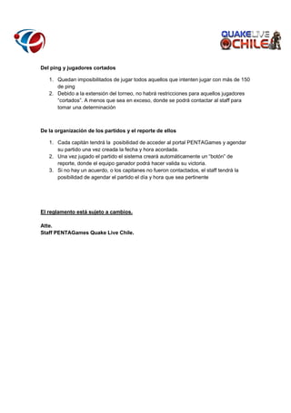 Del ping y jugadores cortados
1. Quedan imposibilitados de jugar todos aquellos que intenten jugar con más de 150
de ping
2. Debido a la extensión del torneo, no habrá restricciones para aquellos jugadores
“cortados”. A menos que sea en exceso, donde se podrá contactar al staff para
tomar una determinación

De la organización de los partidos y el reporte de ellos
1. Cada capitán tendrá la posibilidad de acceder al portal PENTAGames y agendar
su partido una vez creada la fecha y hora acordada.
2. Una vez jugado el partido el sistema creará automáticamente un “botón” de
reporte, donde el equipo ganador podrá hacer valida su victoria.
3. Si no hay un acuerdo, o los capitanes no fueron contactados, el staff tendrá la
posibilidad de agendar el partido el día y hora que sea pertinente

El reglamento está sujeto a cambios.
Atte.
Staff PENTAGames Quake Live Chile.

 