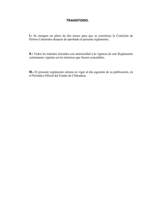 TRANSITORIO.

I.- Se otorgara un plazo de dos meses para que se constituya la Comisión de
Peritos Catastrales después de aprobado el presente reglamento.

II.- Todos los trámites iniciados con anterioridad a la vigencia de este Reglamento
continuaran vigentes en los términos que fueron concedidos.

III.- El presente reglamento entrara en vigor al día siguiente de su publicación, en
el Periódico Oficial del Estado de Chihuahua.

 