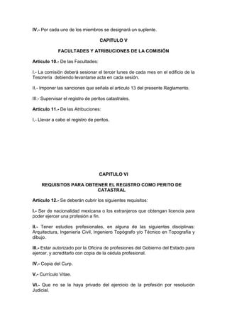 IV.- Por cada uno de los miembros se designará un suplente.
CAPITULO V
FACULTADES Y ATRIBUCIONES DE LA COMISIÓN
Articulo 10.- De las Facultades:
I.- La comisión deberá sesionar el tercer lunes de cada mes en el edificio de la
Tesorería debiendo levantarse acta en cada sesión.
II.- Imponer las sanciones que señala el articulo 13 del presente Reglamento.
III.- Supervisar el registro de peritos catastrales.
Articulo 11.- De las Atribuciones:
I.- Llevar a cabo el registro de peritos.

CAPITULO VI
REQUISITOS PARA OBTENER EL REGISTRO COMO PERITO DE
CATASTRAL
Artículo 12.- Se deberán cubrir los siguientes requisitos:
I.- Ser de nacionalidad mexicana o los extranjeros que obtengan licencia para
poder ejercer una profesión a fin.
II.- Tener estudios profesionales, en alguna de las siguientes disciplinas:
Arquitectura, Ingeniería Civil, Ingeniero Topógrafo y/o Técnico en Topografía y
dibujo.
III.- Estar autorizado por la Oficina de profesiones del Gobierno del Estado para
ejercer, y acreditarlo con copia de la cédula profesional.
IV.- Copia del Curp.
V.- Currículo Vitae.
VI.- Que no se le haya privado del ejercicio de la profesión por resolución
Judicial.

 