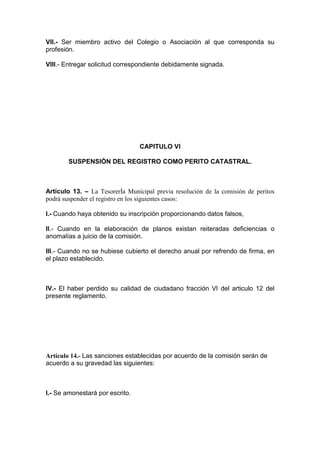 VIl.- Ser miembro activo del Colegio o Asociación al que corresponda su
profesión.
VIII.- Entregar solicitud correspondiente debidamente signada.

CAPITULO VI
SUSPENSIÓN DEL REGISTRO COMO PERITO CATASTRAL.

Artículo 13. – La TesorerÍa Municipal previa resolución de la comisión de peritos
podrá suspender el registro en los siguientes casos:
I.- Cuando haya obtenido su inscripción proporcionando datos falsos,
II.- Cuando en la elaboración de planos existan reiteradas deficiencias o
anomalías a juicio de la comisión.
III.- Cuando no se hubiese cubierto el derecho anual por refrendo de firma, en
el plazo establecido.

IV.- El haber perdido su calidad de ciudadano fracción VI del articulo 12 del
presente reglamento.

Artículo 14.- Las sanciones establecidas por acuerdo de la comisión serán de
acuerdo a su gravedad las siguientes:

I.- Se amonestará por escrito.

 