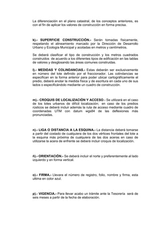 La diferenciación en el plano catastral, de los conceptos anteriores, es
con el fin de aplicar los valores de construcción en forma precisa.

k).- SUPERFICIE CONSTRUCCIÓN.- Serán tomadas físicamente,
respetando el alineamiento marcado por la Dirección de Desarrollo
Urbano y Ecología Municipal y acotadas en metros y centímetros.
Se deberá clasificar el tipo de construcción y los metros cuadrados
construidos de acuerdo a los diferentes tipos de edificación en las tablas
de valores y desglosando las áreas comunes construidas.
l).- MEDIDAS Y COLINDANCIAS.- Estas deberán ser exclusivamente
en número del lote definido por el fraccionador. Las colindancias se
especifican en la forma anterior para poder ubicar cartográficamente el
predio, deberá anotar la medida física y de escritura en cada uno de sus
lados o especificándolo mediante un cuadro de construcción.

m).- CROQUIS DE LOCALIZACIÓN Y ACCESO.- Se utilizará en el caso
de los lotes urbanos de difícil localización; en caso de los predios
rústicos se deberá incluir además la ruta de acceso mediante cuadro de
coordenadas UTM con datum wgs84 de las deflexiones más
pronunciadas.

n).- LIGA O DISTANCIA A LA ESQUINA.- La distancia deberá tomarse
a partir del costado de cualquiera de los dos vértices frontales del lote a
la esquina más próxima de cualquiera de las dos aceras en caso de
utilizarse la acera de enfrente se deberá incluir croquis de localización.

ñ).- ORIENTACIÓN.- Se deberá incluir el norte y preferentemente al lado
izquierdo y en forma vertical.

o).- FIRMA.- Llevara el número de registro, folio, nombre y firma, esta
ultima en color azul.

p).- VIGENCIA.- Para llevar acabo un trámite ante la Tesorería será de
seis meses a partir de la fecha de elaboración.

 