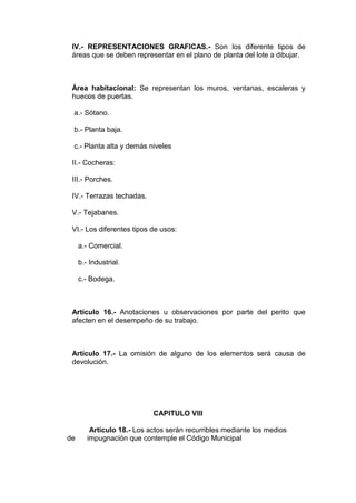 IV.- REPRESENTACIONES GRAFICAS.- Son los diferente tipos de
áreas que se deben representar en el plano de planta del lote a dibujar.

Área habitacional: Se representan los muros, ventanas, escaleras y
huecos de puertas.
a.- Sótano.
b.- Planta baja.
c.- Planta alta y demás niveles
II.- Cocheras:
III.- Porches.
IV.- Terrazas techadas.
V.- Tejabanes.
VI.- Los diferentes tipos de usos:
a.- Comercial.
b.- Industrial.
c.- Bodega.

Artículo 16.- Anotaciones u observaciones por parte del perito que
afecten en el desempeño de su trabajo.

Artículo 17.- La omisión de alguno de los elementos será causa de
devolución.

CAPITULO VIII

de

Artículo 18.- Los actos serán recurribles mediante los medios
impugnación que contemple el Código Municipal

 