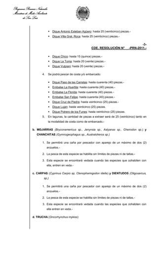 Programa Recursos Naturales
Ministerio de Medio Ambiente
        de San Luis


                                  Dique Antonio Esteban Agüero: hasta 25 (veinticinco) piezas.-
                                  Dique Villa Gral. Roca: hasta 25 (veinticinco) piezas.-

                                                                                                        -3-
                                                                  CDE. RESOLUCIÓN N°            -PRN-2011.-

                                  Dique Chico: hasta 15 (quince) piezas.-
                                  Dique La Toma: hasta 20 (veinte) piezas.-
                                  Dique Vulpiani: hasta 20 (veinte) piezas.-

                        4.     Se podrá pescar de costa y/o embarcado:

                                  Dique Paso de las Carretas: hasta cuarenta (40) piezas.-
                                  Embalse La Huertita: hasta cuarenta (40) piezas.-
                                  Embalse La Florida: hasta cuarenta (40) piezas.-
                                  Embalse San Felipe: hasta cuarenta (40) piezas.-
                                  Dique Cruz de Piedra: hasta veinticinco (25) piezas.-
                                  Dique Lujan: hasta veinticinco (25) piezas.
                                  Dique Potrero de los Funes: hasta veinticinco (25) piezas.
                        5.     En lagunas, la cantidad de piezas a extraer será de 25 (veinticinco) tanto en
                               la modalidad de costa como de embarcado.-

                b. MOJARRAS (Bryconamericus sp., Jenynsia sp., Astyanax sp., Cheirodon sp.) y
                   CHANCHITAS (Gymnogeophagus sp., Australoheros sp.)

                        1. Se permitirá una caña por pescador con aparejo de un máximo de dos (2)
                             anzuelos.-

                        2. La pesca de esta especie se habilita sin límites de piezas ni de tallas.-

                        3. Esta especie se encontrará vedada cuando las especies que cohabiten con
                             ella, entren en veda.-

                c. CARPAS (Cyprinus Carpio sp, Ctenopharingodon idella) y DIENTUDOS (Oligosarcus,
                         sp,)

                        1. Se permitirá una caña por pescador con aparejo de un máximo de dos (2)
                             anzuelos.-

                        2. La pesca de esta especie se habilita sin límites de piezas ni de tallas.-

                        3. Esta especie se encontrará vedada cuando las especies que cohabiten con
                             ella entren en veda.-

                d. TRUCHA (Oncorhynchus mykiss)
 