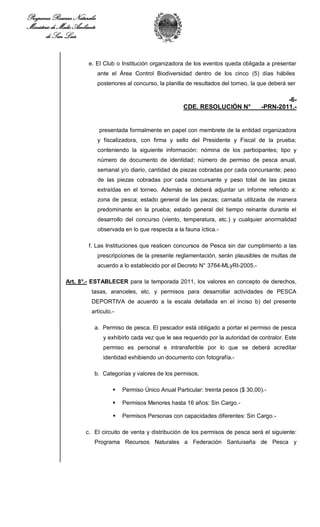 Programa Recursos Naturales
Ministerio de Medio Ambiente
        de San Luis


                         e. El Club o Institución organizadora de los eventos queda obligada a presentar
                               ante el Área Control Biodiversidad dentro de los cinco (5) días hábiles
                               posteriores al concurso, la planilla de resultados del torneo, la que deberá ser

                                                                                                         -6-
                                                                 CDE. RESOLUCIÓN N°              -PRN-2011.-


                               presentada formalmente en papel con membrete de la entidad organizadora
                               y fiscalizadora, con firma y sello del Presidente y Fiscal de la prueba;
                               conteniendo la siguiente información: nómina de los participantes; tipo y
                               número de documento de identidad; número de permiso de pesca anual,
                               semanal y/o diario, cantidad de piezas cobradas por cada concursante; peso
                               de las piezas cobradas por cada concursante y peso total de las piezas
                               extraídas en el torneo. Además se deberá adjuntar un informe referido a:
                               zona de pesca; estado general de las piezas; carnada utilizada de manera
                               predominante en la prueba; estado general del tiempo reinante durante el
                               desarrollo del concurso (viento, temperatura, etc.) y cualquier anormalidad
                               observada en lo que respecta a la fauna íctica.-

                         f. Las Instituciones que realicen concursos de Pesca sin dar cumplimiento a las
                               prescripciones de la presente reglamentación, serán plausibles de multas de
                               acuerdo a lo establecido por el Decreto N° 3764-MLyRI-2005.-

                Art. 8°.- ESTABLECER para la temporada 2011, los valores en concepto de derechos,
                          tasas, aranceles, etc. y permisos para desarrollar actividades de PESCA
                          DEPORTIVA de acuerdo a la escala detallada en el inciso b) del presente
                          artículo.-

                           a. Permiso de pesca. El pescador está obligado a portar el permiso de pesca
                                 y exhibirlo cada vez que le sea requerido por la autoridad de contralor. Este
                                 permiso es personal e intransferible por lo que se deberá acreditar
                                 identidad exhibiendo un documento con fotografía.-

                           b. Categorías y valores de los permisos.

                                        Permiso Único Anual Particular: treinta pesos ($ 30,00).-

                                        Permisos Menores hasta 16 años: Sin Cargo.-

                                        Permisos Personas con capacidades diferentes: Sin Cargo.-

                        c. El circuito de venta y distribución de los permisos de pesca será el siguiente:
                           Programa Recursos Naturales a Federación Sanluiseña de Pesca y
 