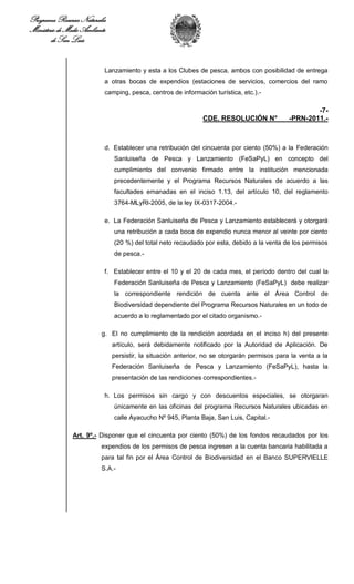 Programa Recursos Naturales
Ministerio de Medio Ambiente
        de San Luis


                           Lanzamiento y esta a los Clubes de pesca, ambos con posibilidad de entrega
                           a otras bocas de expendios (estaciones de servicios, comercios del ramo
                           camping, pesca, centros de información turística, etc.).-

                                                                                                      -7-
                                                               CDE. RESOLUCIÓN N°             -PRN-2011.-



                           d. Establecer una retribución del cincuenta por ciento (50%) a la Federación
                               Sanluiseña de Pesca y Lanzamiento (FeSaPyL) en concepto del
                               cumplimiento del convenio firmado entre la institución mencionada
                               precedentemente y el Programa Recursos Naturales de acuerdo a las
                               facultades emanadas en el inciso 1.13, del artículo 10, del reglamento
                               3764-MLyRI-2005, de la ley IX-0317-2004.-

                           e. La Federación Sanluiseña de Pesca y Lanzamiento establecerá y otorgará
                               una retribución a cada boca de expendio nunca menor al veinte por ciento
                               (20 %) del total neto recaudado por esta, debido a la venta de los permisos
                               de pesca.-

                           f. Establecer entre el 10 y el 20 de cada mes, el período dentro del cual la
                               Federación Sanluiseña de Pesca y Lanzamiento (FeSaPyL) debe realizar
                               la correspondiente rendición de cuenta ante el Área Control de
                               Biodiversidad dependiente del Programa Recursos Naturales en un todo de
                               acuerdo a lo reglamentado por el citado organismo.-

                          g. El no cumplimiento de la rendición acordada en el inciso h) del presente
                               artículo, será debidamente notificado por la Autoridad de Aplicación. De
                               persistir, la situación anterior, no se otorgarán permisos para la venta a la
                               Federación Sanluiseña de Pesca y Lanzamiento (FeSaPyL), hasta la
                               presentación de las rendiciones correspondientes.-

                           h. Los permisos sin cargo y con descuentos especiales, se otorgaran
                               únicamente en las oficinas del programa Recursos Naturales ubicadas en
                               calle Ayacucho Nº 945, Planta Baja, San Luis, Capital.-

                Art. 9º.- Disponer que el cincuenta por ciento (50%) de los fondos recaudados por los
                          expendios de los permisos de pesca ingresen a la cuenta bancaria habilitada a
                          para tal fin por el Área Control de Biodiversidad en el Banco SUPERVIELLE
                          S.A.-
 