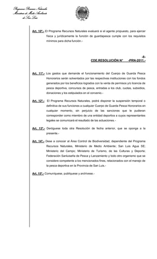 Programa Recursos Naturales
Ministerio de Medio Ambiente
        de San Luis


                Art. 10º.- El Programa Recursos Naturales evaluará si el agente propuesto, para ejercer
                           física y jurídicamente la función de guardapesca cumple con los requisitos
                           mínimos para dicha función.-




                                                                                                   -8-
                                                              CDE.RESOLUCIÓN N°            -PRN-2011.-



                Art. 11º.- Los gastos que demande el funcionamiento del Cuerpo de Guarda Pesca
                           Honorarios serán solventados por las respectivas instituciones con los fondos
                           generados por los beneficios logrados con la venta de permisos y/o licencia de
                           pesca deportiva, concursos de pesca, entradas a los club, cuotas, subsidios,
                           donaciones y los estipulados en el convenio.-

                Art. 12º.- El Programa Recursos Naturales, podrá disponer la suspensión temporal o
                           definitiva de sus funciones a cualquier Cuerpo de Guarda Pesca Honorarios en
                           cualquier momento, sin perjuicio de las sanciones que le pudieran
                           corresponder como miembro de una entidad deportiva a cuyos representantes
                           legales se comunicará el resultado de las actuaciones.-

                Art. 13º.- Deróguese toda otra Resolución de fecha anterior, que se oponga a la
                           presente.-

                Art. 14º.- Dese a conocer al Área Control de Biodiversidad, dependiente del Programa
                           Recursos Naturales, Ministerio de Medio Ambiente; San Luis Agua SE;
                           Ministerio del Campo; Ministerio de Turismo, de las Culturas y Deporte;
                           Federación Sanluiseña de Pesca y Lanzamiento y todo otro organismo que se
                           considere competente a los mencionados fines, relacionados con el manejo de
                           la pesca deportiva en la Provincia de San Luis.-

                Art. 15º.- Comuníquese, publíquese y archívese.-
 