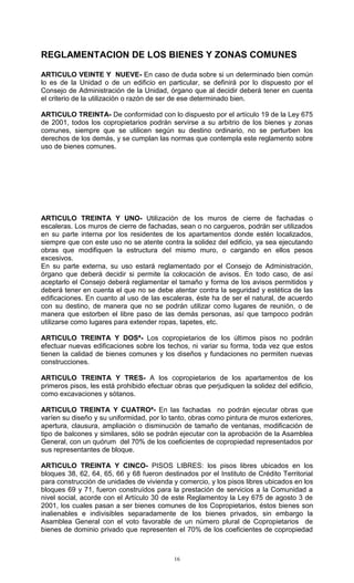 16
REGLAMENTACION DE LOS BIENES Y ZONAS COMUNES
ARTICULO VEINTE Y NUEVE- En caso de duda sobre si un determinado bien común
lo es de la Unidad o de un edificio en particular, se definirá por lo dispuesto por el
Consejo de Administración de la Unidad, órgano que al decidir deberá tener en cuenta
el criterio de la utilización o razón de ser de ese determinado bien.
ARTICULO TREINTA- De conformidad con lo dispuesto por el artículo 19 de la Ley 675
de 2001, todos los copropietarios podrán servirse a su arbitrio de los bienes y zonas
comunes, siempre que se utilicen según su destino ordinario, no se perturben los
derechos de los demás, y se cumplan las normas que contempla este reglamento sobre
uso de bienes comunes.
ARTICULO TREINTA Y UNO- Utilización de los muros de cierre de fachadas o
escaleras. Los muros de cierre de fachadas, sean o no cargueros, podrán ser utilizados
en su parte interna por los residentes de los apartamentos donde estén localizados,
siempre que con este uso no se atente contra la solidez del edificio, ya sea ejecutando
obras que modifiquen la estructura del mismo muro, o cargando en ellos pesos
excesivos.
En su parte externa, su uso estará reglamentado por el Consejo de Administración,
órgano que deberá decidir si permite la colocación de avisos. En todo caso, de así
aceptarlo el Consejo deberá reglamentar el tamaño y forma de los avisos permitidos y
deberá tener en cuenta el que no se debe atentar contra la seguridad y estética de las
edificaciones. En cuanto al uso de las escaleras, éste ha de ser el natural, de acuerdo
con su destino, de manera que no se podrán utilizar como lugares de reunión, o de
manera que estorben el libre paso de las demás personas, así que tampoco podrán
utilizarse como lugares para extender ropas, tapetes, etc.
ARTICULO TREINTA Y DOSª- Los copropietarios de los últimos pisos no podrán
efectuar nuevas edificaciones sobre los techos, ni variar su forma, toda vez que estos
tienen la calidad de bienes comunes y los diseños y fundaciones no permiten nuevas
construcciones.
ARTICULO TREINTA Y TRES- A los copropietarios de los apartamentos de los
primeros pisos, les está prohibido efectuar obras que perjudiquen la solidez del edificio,
como excavaciones y sótanos.
ARTICULO TREINTA Y CUATROª- En las fachadas no podrán ejecutar obras que
varíen su diseño y su uniformidad, por lo tanto, obras como pintura de muros exteriores,
apertura, clausura, ampliación o disminución de tamaño de ventanas, modificación de
tipo de balcones y similares, sólo se podrán ejecutar con la aprobación de la Asamblea
General, con un quórum del 70% de los coeficientes de copropiedad representados por
sus representantes de bloque.
ARTICULO TREINTA Y CINCO- PISOS LIBRES: los pisos libres ubicados en los
bloques 38, 62, 64, 65, 66 y 68 fueron destinados por el Instituto de Crédito Territorial
para construcción de unidades de vivienda y comercio, y los pisos libres ubicados en los
bloques 69 y 71, fueron construídos para la prestación de servicios a la Comunidad a
nivel social, acorde con el Artículo 30 de este Reglamentoy la Ley 675 de agosto 3 de
2001, los cuales pasan a ser bienes comunes de los Copropietarios, éstos bienes son
inalienables e indivisibles separadamente de los bienes privados, sin embargo la
Asamblea General con el voto favorable de un número plural de Copropietarios de
bienes de dominio privado que representen el 70% de los coeficientes de copropiedad
 