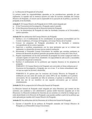 c) La Dirección de Postgrado de la Facultad.
La primera tendrá las responsabilidades apuntadas en las consideraciones generales de este
reglamento, la segunda será la instancia ejecutiva de todas las acciones emanadas del Consejo
Directivo de Postgrado y la tercera será la responsable de la ejecución de la política y acciones de
postgrado en las facultades.

Artículo 9. El Consejo Directivo de Postgrado de la UASD, estará integrado por:
a) El (la) Vicerrector(a) de Investigación y Postgrado, quien lo preside:
b) El (la) Director(a) Ejecutivo(a) de la Dirección General de Postgrado.
c) Los y las directores(as) de Postgrado de todas las facultades existentes en la Universidad y
     centros regionales.

Artículo 10. Son atribuciones del Consejo Directivo de Postgrado:
1.- Ratificar o no el nombramiento de los coordinadores de programas recomendados por los
     Comités Académicos, el Consejo de Postgrado y el Consejo Técnico de la Facultad.
2.- Conocer los programas de Postgrado procedentes de las facultades e instancias
     correspondientes de los centros regionales.
3.- Supervisar y coordinar conjuntamente con las áreas pertinentes que no se violente este
     reglamento o se desarrollen acciones lesivas contra la institución.
4.- Recomendar al Honorable Consejo Universitario las medidas que considere pertinente en
     términos del desarrollo de políticas generales que puedan afectar el avance del Cuarto Nivel.
5.- Regular conjuntamente con las áreas pertinentes de postgrado las cuotas a pagar por todos los
     conceptos ligados al Cuarto Nivel, atendiendo a la especialidad de cada acción y necesidades
     de desarrollo integral de la institución.
6.- Ratificar el nombramiento de los profesores que imparten docencia en los programas de
     postgrado.
     PÁRRAFO I. El Consejo Directivo de Postgrado será convocado en forma ordinaria por el
     Vicerrector de Investigación y Postgrado una vez al mes. Y en forma extraordinaria cada
     vez que sea según las acciones a desarrollar.

     PÁRRAFO II. El quórum para las reuniones del Consejo Directivo de Postgrado se
     establecerá con una cuota del sesenta por ciento (60%) de sus miembros en la primera
     convocatoria. De ser suspendida por falta de asistencia, el quórum se establecerá con la
     mitad más uno de sus miembros en una segunda convocatoria que se realizará
     inmediatamente.

Artículo 11. De la composición de la Dirección General de Postgrado.

La Dirección General de Postgrado estará integrada por un(a) Directo(a), que contará con dos
asistentes, uno académico y otro administrativo, quienes tendrá funciones asignadas por el (la)
Director(a). La Dirección reordenará las funciones de sus asistentes en virtud de los trabajos que se
están desarrollando en la Dirección de Postgrado y que puedan cambiar a partir de las políticas que
estén aplicando por mandato del Consejo Directivo de Postgrado.

Artículo 12. Son atribuciones del (la) Director(a) de la Dirección General de Postgrado.
1.- Ejecutar el desarrollo de las políticas de Postgrado emanadas del Consejo Directivo de
    Postgrado y/o el Honorable Consejo Universitario.

                                                - 10 -
 