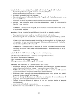 Artículo 18. Son funciones del (la) Director(a) de la División de Postgrado de la Facultad.
1.- Ejecutar las políticas de postgrado emanadas del Consejo Directivo.
2.- Convocar el Consejo de Postgrado de la Facultad
3.- Preparar la agenda del Consejo de Postgrado.
4.- Servir de enlace entre la Dirección General de Postgrado y la Facultad y dependerá en sus
     funciones del Decano.
5.- Supervisar las labores de planificación y evaluación de las unidades de postgrado.
6.- Ejecutar y dar seguimiento a las resoluciones emanadas del Consejo de Postgrado de la
     Facultad y otras instancias.

     PÁRRAFO: Los directores de postgrado de las facultades no deberán coordinar más de un
     (1) programa de postgrado.

Artículo 19. Para ser Director(a) de la División de Postgrado de la Facultad, se requiere:

1.- Tener grado de maestría en una de las áreas del conocimiento de la facultad.
2.- Haberse distinguido en la labor docente de investigación y/o divulgación científica y cultural.

     PÁRRAFO I. La designación de los(as) directores (as) de postgrado de las facultades serán
     seleccionados por una comisión designada por el Consejo de Postgrado de la Facultad y
     llevado al Consejo Técnico de la Facultad.
     PÁRRAFO II. La designación de los directores de división de postgrado en las facultades
     tendrá una duración de tres (3) años, pudiendo ser revocada o confirmada en función de su
     desempeño.

Artículo 20. El Comité Académico del Departamento estará integrado por:
a) El Director(a) del Departamento Académico, quien lo presidirá (ex/oficio).
b) El Director de Postgrado de la Facultad.
c) Los coordinadores de programas en ejecución.
d) Un representante profesoral del postgrado de la escuela.

Artículo 21. Son atribuciones del Comité Académico de la Escuela:
1.- Promover el desarrollo de programas propuestos por profesores, centros regionales, institutos
     de investigaciones, instituciones estatales y organizaciones de la sociedad civil.
2.- Viabilizar las articulaciones de planes y programas de estudios del más alto nivel de formación
     y especialización en las disciplinas científicas que imparte la Escuela.
3.- Coordinar acciones con otros departamentos académicos afines u otra facultad para producir
     programas conjuntos cuando fuere necesario.
4.- Sugerir al Consejo de Postgrado de la Facultad la designación de los coordinadores de
     programas, profesores y personal administrativo de los mismos.
5.- Aprobar, rechazar o modificar los proyectos de tesis para optar por el título de postgrado
     correspondiente.
6.- Autorizar las solicitudes de examen de tesis.
7.- Remitir con su aval correspondiente las solicitudes de investiduras.




                                                 - 12 -
 