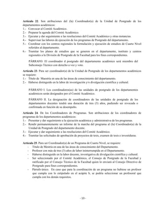 Artículo 22. Son atribuciones del (la) Coordinador(a) de la Unidad de Postgrado de los
departamentos académicos:
1.- Convocar al Comité Académico.
2.- Preparar la agenda del Comité Académico.
3.- Ejecutar y dar seguimiento a las resoluciones del Comité Académico y otras instancias.
4.- Supervisar las labores de ejecución de los programas de Postgrado del departamento.
5.- Coordinar con los centros regionales la formulación y ejecución de estudios de Cuarto Nivel
     referidos al departamento.
6.- Tramitar los planes de estudios que se generen en el departamento, instituto y centros
     regionales a la División de Postgrado de la Facultad para los fines correspondientes.

    PÁRRAFO: El coordinador d postgrado del departamento académico será miembro del
    Subconsejo Técnico con derecho a voz y voto.

Artículo 23. Para ser coordinador(a) de la Unidad de Postgrado de los departamentos académicos
se requiere:
1.- Título de Maestría en una de las áreas de conocimiento del departamento.
2.- Haberse distinguido en la labor de investigación y/o divulgación científica y cultural.

    PÁRRAFO I. Los coordinadores(as) de las unidades de postgrado de los departamentos
    académicos serán designados por el Comité Académico.

    PÁRRAFO II. La designación de coordinadores de las unidades de postgrado de los
    departamentos docentes tendrá una duración de tres (3) años, pudiendo ser revocada o
    confirmada en función de su desempeño.

Artículo 24. De los Coordinadores de Programas. Son atribuciones de los coordinadores de
programas de los departamentos académicos:
1.- Presentar y dar seguimiento a la ejecución académica y administrativa de los programas.
2.- Rendir permanentemente un informe de la marcha del programa al (la) Coordinador(a) de la
     Unidad de Postgrado del departamento docente.
3.- Ejecutar y dar seguimiento a las resoluciones del Comité Académico.
4.- Tramitar las solicitudes de aprobación de proyectos de tesis, examen de tesis e investiduras.

Artículo 25. Para ser Coordinador(a) de un Programa de Cuarto Nivel, se requiere:
    - Título de Mestría en una de las áreas de conocimiento del Departamento.
    - Profesor con más de tres (3) años de labor ininterrumpida en el Departamento.
    - Haberse distinguido en la labor docente, investigativa de divulgación científica y cultural.
    - Ser seleccionado por el Comité Académico, el Consejo de Postgrado de la Facultad y
       ratificado por el Consejo Técnico de la Facultad quien lo enviará al Consejo Directivo de
       Postgrado para fines correspondientes.
    - Párrafo único. En caso que para la coordinación de un programa no hubiese un profesor
       que cumpla con lo estipulado en el acápite b, se podría seleccionar un profesoral que
       cumpla con los demás requisitos.




                                               - 13 -
 