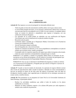CAPÍTULO III
                                     DE LA ADMINISTRACIÓN

Artículo 26. Para ingresar a un curso de postgrado los interesados deberán tener:

    -   Título de grado en áreas del conocimiento científico afines con lo que se desea cursar.
    -   La universidad otorgante del título, ya sea nacional o internacional, deberá tener suscrito un
        convenio para fines de convalidación con la UASD. En caso contrario, el candidato deberá
        tomar un examen de admisión o propedéutico para ingresar al programa, con una
        calificación mínima de 80 puntos.
    - Los egresados de la UASD podrán ser admitidos con una certificación del Registro
        Universitario que avale la finalización de su plan de estudios de grado.
    - Récord de notas de grado.
    - Certificado médico expedido por el Dispensario Médico Universitario de la Facultad de
        Ciencias de la Salud de la UASD.
    - Acta de Nacimiento original certificada.
    - Dos (2) fotografías dos x dos (2x2) de frente.
    - Aprobar los exámenes de admisión y/o los cursos propedéuticos contemplados en el plan de
        estudios que sea desea cursar, cuando corresponda.
    - Contemplar todos los requisitos específicos de ingreso que señale el programa seleccionado.
    - Cubrir las cuotas monetarias correspondientes al programa que se cursará.
     PÁRRAFO I: El candidato a estudios de postgrados deberá llenar un formulario de pre-
     inscripción en las oficinas del programa, a fin de realizar un inventario de participantes que
     garantice la autofinanciación de la Especialidad, Maestría o Doctorado.

        PÁRRAFO II: Una vez que se determine la factibilidad del programa se rendirá un informe
        a la Vicerrectoría de Investigación y Postgrado para que autorice al Registro el proceso de
        matriculación de los candidatos.

Artículo 27. Cuando se trate de estudios de doctorado, los aspirantes de ingreso deberán mostrar
altos niveles de especialización, haber cursado la maestría y laborado en el área correspondiente a
ésta por un período no menor de dos años antes del ingreso al doctorado, tener una labor de
divulgación científica amplia, tener capacidad para el desarrollo de las estrategias nacionales de
avance social y científico-técnico.

Artículo 28. Para permanecer en un programa de Cuarto Nivel en la Universidad Autónoma de
Santo Domingo, el participante deberá:

    -     Realizar las actividades académicas que señale el plan de estudios en los plazos
          establecidos en el mismo.
    -     Mantener un índice académico superior a los ochenta (80) puntos por cada asignatura o
          módulo como condición de promoción.

                                                  - 14 -
 