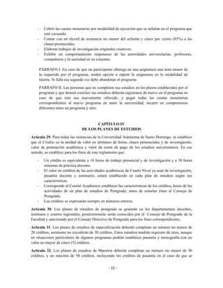 -     Cubrir las cuotas monetarias por modalidad de ejecución que se señalan en el programa que
          esté cursando.
    -     Contar con un récord de asistencia no menor del ochenta y cinco por ciento (85%) a las
          clases presenciales.
    -     Elaborar trabajos de investigación originales creativos.
    -     Exhibir un comportamiento respetuoso de las autoridades universitarias, profesores,
          compañeros y la sociedad en su conjunto.

        PÁRRAFO I. En caso de que un participante obtenga en una asignatura una nota menor de
        la requerida por el programa, tendrá opción a repetir la asignatura en la modalidad de
        tutoría. Si falla esa segunda vez debe abandonar el programa.

        PÁRRAFO II. Las personas que no completen sus estudios en los plazos establecidos por el
        programa y que deseen concluir sus estudios deberán registrarse de nuevo en el programa en
        caso de que éste sea nuevamente ofrecido, y pagar todas las cuotas monetarias
        correspondientes al nuevo programa en tanto la universidad, incurre en compromisos
        diferentes entre un programa y otro.



                                        CAPÍTULO IV
                                 DE LOS PLANES DE ESTUDIOS

Artículo 29. Para todas las instancias de la Universidad Autónoma de Santo Domingo, se establece
que el Crédito es la unidad de valor en términos de horas, clases presenciales y de investigación,
valor de puntuación académica y valor de cuota de pago de los estudios universitarios. En ese
sentido, se establece para los fines de este reglamento que:

    -     Un crédito es equivalente a 16 horas de trabajo presencial y de investigación y a 30 horas
          mínimas de práctica docente.
    -     El valor en créditos de las actividades académicas de Cuarto Nivel ya sean de investigación,
          pasantía docente y seminario, estará establecido en cada plan de estudios según sus
          características.
    -     Corresponde al Comité Académico establecer las características de los créditos, horas de las
          actividades de un plan de estudios de Postgrado, antes de someter éstos al Consejo de
          Postgrado.
    -     Los créditos se expresarán siempre en números enteros.

Artículo 30. Los planes de estudios de postgrado se gestarán en los departamentos docentes,
institutos y centros regionales, posteriormente serán conocidos por el Consejo de Postgrado de la
Facultad y sancionado por el Consejo Directivo de Postgrado para los fines correspondientes.

Artículo 31. Los planes de estudios de especialización deberán completar un número no menor de
20 créditos, asimismo no excederán de 30 créditos. Estos estudios tendrán requisito de tesis, aunque
en situaciones particulares de algunos programas podrán establecer pasantía y monografía con un
valor no mayor de cinco (5) créditos.

Artículo 32. Los planes de estudios de Maestría deberán completar un número no menor de 30
créditos, y un máximo de 50 créditos, incluyendo los créditos de pasantía en el caso de que se


                                                  - 15 -
 