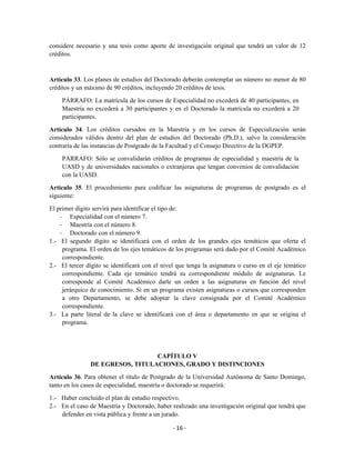 considere necesario y una tesis como aporte de investigación original que tendrá un valor de 12
créditos.



Artículo 33. Los planes de estudios del Doctorado deberán contemplar un número no menor de 80
créditos y un máximo de 90 créditos, incluyendo 20 créditos de tesis.

    PÁRRAFO: La matrícula de los cursos de Especialidad no excederá de 40 participantes, en
    Maestría no excederá a 30 participantes y en el Doctorado la matrícula no excederá a 20
    participantes.

Artículo 34. Los créditos cursados en la Maestría y en los cursos de Especialización serán
considerados válidos dentro del plan de estudios del Doctorado (Ph.D.), salvo la consideración
contraria de las instancias de Postgrado de la Facultad y el Consejo Directivo de la DGPEP.

    PÁRRAFO: Sólo se convalidarán créditos de programas de especialidad y maestría de la
    UASD y de universidades nacionales o extranjeras que tengan convenios de convalidación
    con la UASD.

Artículo 35. El procedimiento para codificar las asignaturas de programas de postgrado es el
siguiente:

El primer dígito servirá para identificar el tipo de:
    - Especialidad con el número 7.
    - Maestría con el número 8.
    - Doctorado con el número 9.
1.- El segundo dígito se identificará con el orden de los grandes ejes temáticos que oferta el
     programa. El orden de los ejes temáticos de los programas será dado por el Comité Académico
     correspondiente.
2.- El tercer dígito se identificará con el nivel que tenga la asignatura o curso en el eje temático
     correspondiente. Cada eje temático tendrá su correspondiente módulo de asignaturas. Le
     corresponde al Comité Académico darle un orden a las asignaturas en función del nivel
     jerárquico de conocimiento. Si en un programa existen asignaturas o cursos que corresponden
     a otro Departamento, se debe adoptar la clave consignada por el Comité Académico
     correspondiente.
3.- La parte literal de la clave se identificará con el área o departamento en que se origina el
     programa.




                                  CAPÍTULO V
                DE EGRESOS, TITULACIONES, GRADO Y DISTINCIONES

Artículo 36. Para obtener el título de Postgrado de la Universidad Autónoma de Santo Domingo,
tanto en los casos de especialidad, maestría o doctorado se requerirá:

1.- Haber concluido el plan de estudio respectivo.
2.- En el caso de Maestría y Doctorado, haber realizado una investigación original que tendrá que
    defender en vista pública y frente a un jurado.

                                                - 16 -
 