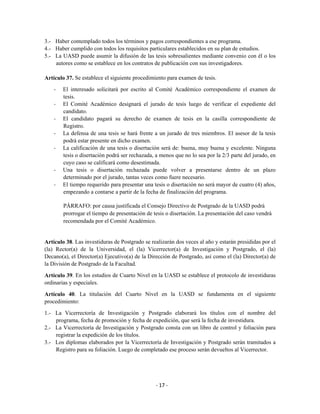3.- Haber contemplado todos los términos y pagos correspondientes a ese programa.
4.- Haber cumplido con todos los requisitos particulares establecidos en su plan de estudios.
5.- La UASD puede asumir la difusión de las tesis sobresalientes mediante convenio con él o los
    autores como se establece en los contratos de publicación con sus investigadores.

Artículo 37. Se establece el siguiente procedimiento para examen de tesis.

    -   El interesado solicitará por escrito al Comité Académico correspondiente el examen de
        tesis.
    -   El Comité Académico designará el jurado de tesis luego de verificar el expediente del
        candidato.
    -   El candidato pagará su derecho de examen de tesis en la casilla correspondiente de
        Registro.
    -   La defensa de una tesis se hará frente a un jurado de tres miembros. El asesor de la tesis
        podrá estar presente en dicho examen.
    -   La calificación de una tesis o disertación será de: buena, muy buena y excelente. Ninguna
        tesis o disertación podrá ser rechazada, a menos que no lo sea por la 2/3 parte del jurado, en
        cuyo caso se calificará como desestimada.
    -   Una tesis o disertación rechazada puede volver a presentarse dentro de un plazo
        determinado por el jurado, tantas veces como fuere necesario.
    -   El tiempo requerido para presentar una tesis o disertación no será mayor de cuatro (4) años,
        empezando a contarse a partir de la fecha de finalización del programa.

        PÁRRAFO: por causa justificada el Consejo Directivo de Postgrado de la UASD podrá
        prorrogar el tiempo de presentación de tesis o disertación. La presentación del caso vendrá
        recomendada por el Comité Académico.


Artículo 38. Las investiduras de Postgrado se realizarán dos veces al año y estarán presididas por el
(la) Rector(a) de la Universidad, el (la) Vicerrector(a) de Investigación y Postgrado, el (la)
Decano(a), el Director(a) Ejecutivo(a) de la Dirección de Postgrado, así como el (la) Director(a) de
la División de Postgrado de la Facultad.

Artículo 39. En los estudios de Cuarto Nivel en la UASD se establece el protocolo de investiduras
ordinarias y especiales.

Artículo 40. La titulación del Cuarto Nivel en la UASD se fundamenta en el siguiente
procedimiento:

1.- La Vicerrectoría de Investigación y Postgrado elaborará los títulos con el nombre del
    programa, fecha de promoción y fecha de expedición, que será la fecha de investidura.
2.- La Vicerrectoría de Investigación y Postgrado consta con un libro de control y foliación para
    registrar la expedición de los títulos.
3.- Los diplomas elaborados por la Vicerrectoría de Investigación y Postgrado serán tramitados a
    Registro para su foliación. Luego de completado ese proceso serán devueltos al Vicerrector.




                                                 - 17 -
 