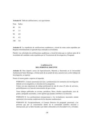 Artículo 41. Tabla de calificaciones y sus equivalentes.

Nota      Índice

80        3.0

85        3.5

90        4.0

95        4.5

100       5.0



Artículo 42. La expedición de certificaciones académicas y récord de notas serán expedidas por
Registro inmediatamente el egresado haya realizado su investidura.

Párrafo. Las solicitudes de certificaciones académicas y récord de notas que se realicen antes de la
investidura del candidato serán expedidos por la Vicerrectoría de Investigación y Postgrado.




                                         CAPÍTULO VI
                                    DEL PERSONAL DOCENTE

Artículo 43. Para impartir cursos de Especialización, Maestría y Doctorado en la Universidad
Autónoma de Santo Domingo, o formar parte de un jurado de tesis, asesorar tesis u otros trabajos de
investigación, se requiere:
Poseer el mismo grado o superior al impartido.

       PÁRRAFO I. Los(as) asesores(as) de tesis y profesores(as) de seminarios de investigación
       deberán ser investigadores y/o docentes de los programas.
       Contar con una experiencia de trabajo profesional de más de cinco (5) años de servicios,
       preferiblemente en el área de conocimiento de que se trata.

       Tener trabajos publicados en revistas, periódicos, libros, diseños especializados, tesis de
       grado y postgrado asesorados, y otros aportes que puedan contribuir a su selección.

       PÁRRAFO II. Los profesores(as) extranjeros(as) y los invitados(as), nacionales estarán
       sujetos(as) a las mismas condiciones de los docentes uasdianos(as).

       PÁRRAFO III. Excepcionalmente, el Consejo Directivo de postgrado autorizará a las
       personas que por su conocimiento dentro de la comunidad científica nacional e
       internacional, por su labor fecunda o por haber sobresalido en la Sociedad Civil y el Estado,


                                                  - 18 -
 