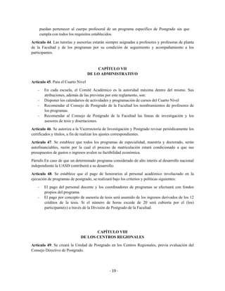 puedan pertenecer al cuerpo profesoral de un programa específico de Postgrado sin que
        cumpla con todos los requisitos establecidos.

Artículo 44. Las tutorías y asesorías estarán siempre asignadas a profesores y profesoras de planta
de la Facultad y de los programas por su condición de seguimiento y acompañamiento a los
participantes.



                                         CAPÍTULO VII
                                    DE LO ADMINISTRATIVO

Artículo 45. Para el Cuarto Nivel

    -     En cada escuela, el Comité Académico es la autoridad máxima dentro del mismo. Sus
          atribuciones, además de las previstas por este reglamento, son:
    -     Disponer los calendarios de actividades y programación de cursos del Cuarto Nivel
    -     Recomendar al Consejo de Postgrado de la Facultad los nombramientos de profesores de
          los programas.
    -     Recomendar al Consejo de Postgrado de la Facultad las líneas de investigación y los
          asesores de tesis y disertaciones.

Artículo 46. Se autoriza a la Vicerrectoría de Investigación y Postgrado revisar periódicamente los
certificados y títulos, a fin de realizar los ajustes correspondientes.

Artículo 47. Se establece que todos los programas de especialidad, maestría y doctorado, serán
autofinanciables, razón por la cual el proceso de matriculación estará condicionado a que sus
presupuestos de gastos e ingresos avalen su factibilidad económica.

Párrafo. En caso de que un determinado programa considerado de alto interés al desarrollo nacional
independiente la UASD contribuirá a su desarrollo.

Artículo 48. Se establece que el pago de honorarios al personal académico involucrado en la
ejecución de programas de postgrado, se realizará bajo los criterios y políticas siguientes:

    -     El pago del personal docente y los coordinadores de programas se efectuará con fondos
          propios del programa.
    -     El pago por concepto de asesoría de tesis será asumido de los ingresos derivados de los 12
          créditos de la tesis. Si el número de horas excede de 20 será cubierta por el (los)
          participante(s) a través de la División de Postgrado de la Facultad.




                                       CAPÍTULO VIII
                                DE LOS CENTROS REGIONALES

Artículo 49. Se creará la Unidad de Postgrado en los Centros Regionales, previa evaluación del
Consejo Directivo de Postgrado.




                                                 - 19 -
 