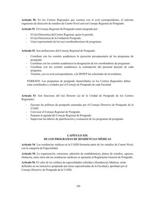 Artículo 50. En los Centros Regionales que cuenten con el aval correspondiente, el máximo
organismo de dirección de estudios de Cuarto Nivel será un Consejo Regional de Postgrado.

Artículo 51. El Consejo Regional de Postgrado estará integrado por:

    -     El (la) Director(a) del Centro Regional, quien lo preside.
    -     El (la) Director(a) de la Unidad de Postgrado.
    -     Un(a) representante de los (as) coordinadores(as) de programas.


Artículo 52. Son atribuciones del Consejo Regional de Postgrado.

    -     Coordinar con los comités académicos la ejecución presupuestaria de los programas de
          postgrado.
    -     Coordinar con los comités académicos la designación de los coordinadores de programas.
    -     Coordinar con los comités académicos la contratación del personal docente de cada
          programa.
    -     Tramitar, con su aval correspondiente, a la DEPEP las solicitudes de investiduras.

        PÁRRAFO. Los programas de postgrado desarrollados en los Centros Regionales deben
        estar coordinados y avalados por el Consejo de Postgrado de cada Facultad.



Artículo 53. Son funciones del (la) Director (a) de la Unidad de Postgrado de los Centros
Regionales:

    -     Ejecutar las políticas de postgrado emanadas por el Consejo Directivo de Postgrado de la
          UASD.
    -     Convocar el Consejo Regional de Postgrado.
    -     Preparar la agenda del Consejo Regional de Postgrado.
    -     Supervisar las labores de planificación y evaluación de los programas de postgrado.




                                  CAPÍTULO XIX
                     DE LOS PROGRAMAS DE RESIDENCIAS MÉDICAS

Artículo 54. Las residencias médicas en la UASD formarán parte de los estudios de Cuarto Nivel,
con la categoría de Especialidad.

Artículo 55. La organización, estructura, admisión de candidatos(as), planes de estudios, egresos,
titulación, entre otros (de las residencias médicas) se ajustarán al Reglamento General de Postgrado.
Artículo 56. El valor de los créditos de especialidades referidas a Residencias Médicas, serán
definidos en un instructivo preparado por áreas especializadas de la Facultad y aprobado por el
Consejo Directivo de Postgrado de la UASD.




                                                 - 20 -
 