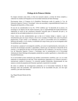 Prólogo de la Primera Edición
En ningún momento como ahora, se hizo tan necesario apoyar y normar de forma completa y
coherente los estudios de Postgrado en la Universidad Autónoma de Santo Domingo.

Precisamente ahora, el Congreso de la República Dominicana acaba de aprobar la “Ley de
Educación Superior, Ciencia y Tecnología” como una necesidad y responsabilidad del Estado en la
búsqueda del desarrollo y el bien común.
En uno de sus considerandos la Ley No. 139-01 establece que “el desarrollo de la ciencia y la
tecnología es un objetivo de alto interés nacional y que es responsabilidad del Estado Dominicano
impulsarlas en razón de que constituyen elementos esenciales para el desarrollo del país y, en
especial, de las actividades productivas y de servicio social”.

Como vemos son dos acontecimientos que se dan en el mismo tiempo y espacio y que se
retroalimentan para una mayor eficacia a favor de la sociedad. El Estado tiene como fin primario
proporcionar el bien común a sus habitantes, así como la Universidad servir de orientadora y
defensora del pueblo, y no lo orienta y lo defiende de la mejor forma, que no sea investigando sobre
los problemas que lo aquejan.

Al incentivar y propiciar la investigación científica, así como la experimentación, innovación y la
invención de tecnologías asociadas a capacidades y talentos que son inherentes al desarrollo de las
ciencias y a la aplicación de éstos en las áreas productivas de la industria y los servicios, la nueva
Ley de Educación Superior, Ciencia y Tecnología, más la normalización en la Universidad
Autónoma de Santo Domingo del postgrado, producirán un cambio significativo y observable en la
Sociedad Dominicana.
Es la Universidad la única institución que produce conocimientos científicos, que a su vez serán
traducidos en manufactura de todo tipo. Estas manufacturas impactarán en el comercio nacional e
internacional, también la docencia y la extensión quedará fortalecidas, dimensionando de esta
manera su misión de propulsora del bienestar espiritual y material de la sociedad.

De ahora en adelante las investigaciones producidas en la Universidad Autónoma de Santo
Domingo serán más profundas, más representativas de las necesidades del país, con más rigor
científico y por tanto más humanas.



Ing. Miguel Rosado Montes de Oca
Rector




                                                 -4-
 