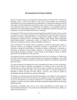 Presentación de la Primera Edición


Más de seis lustro de historia en el desarrollo de ofertas educativas de Cuarto Nivel o Estudios de
Postgrado, sitúan a nuestra Alma Máter no sólo como la gran forjadora de conocimientos
desentrañantes de las causas fundamentales del subdesarrollo y la dependencia logrados por más de
cinco siglos, formando profesionales de grado para el país y para el mundo, si no también, como la
Universidad que marca el paso en la búsqueda de las respuestas a las necesidades sociales de
ampliación de las oportunidades educativas de miles de profesionales egresados de nuestras aulas
de pregrado y de otras universidades dominicanas y extranjeras.

Al momento la UASD cuenta con más de sesenta programas de estudios de cuarto nivel en sus siete
(7 facultades, en tres (3) centros regionales y en la ciudad de New York, que incluyen las áreas de
Educación, Psicología, Tecnología Educativa, Administración Pública, Derecho y Relaciones
Internacionales, Matemática Pura, Especialidades Médicas, Salud Pública, Salud Ocupacional,
Salud Materno-Infantil y Adolescencia, Control de Calidad de los Alimentos, Contabilidad
Impositiva, Investigación Educativa, Educación Bilingüe, Nutrición, etc.

Para el desarrollo de las referidas ofertas de postgrado la UASD ha mancomunado esfuerzo y
rubricado convenios con prestigiosas instituciones nacionales e internacionales como son la
Secretaría de Estado de Salud Pública, la Secretaría de Estado de Educación, la Secretaría de
Agricultura, la Pontificia Católica Madre y Maestra, la Universidad de Montreal en Canadá,
Universidad de Barcelona en España, el Centro Poveda, la Universidad de Francia, el Instituto
Superior de Ciencias Médicas de Cuba, entre otras.

Las exigencias sociales, en términos de Educación de Cuarto Nivel, son tales que, la UASD recibe
de forma constante decenas de solicitudes de apertura de programas de postgrado no sólo desde
Santo Domingo, si no también de grupos de profesionales residentes en las diferentes regiones del
país y del exterior.
A la fecha la matrícula de postgrado de nuestra Universidad está cercana a los dos mil discentes.
Más del 50% de todos los egresados del postgrado de la UASD, en más de veinte (20) años,
corresponden a los últimos cuatro años. Este dato nos mueve a entender con sensatez que el gran
reto que en términos educativos debe asumir nuestra Alma Máter es el estudio, planificación y
desarrollo de ofertas de cuarto nivel más eficaces y efectivas, como forma de ampliar las
oportunidades de miles de dominicanos que hoy lo demandan.

Sin embargo, ese acelerado proceso de desarrollo del postgrado en la UASD no ha sido resultado de
una política educativa de Cuarto Nivel nacida de los organismos universitarios correspondientes, si
no que ha sido productivo de esfuerzos particulares de las facultades, departamentos, centros
regionales e institutos, queriendo satisfacer demandas de postgrados manifestadas por profesionales
de diferentes áreas.

Obviamente, el postgrado surge, crece y se ha venido desarrollando sin estricto apego a la
institucionalidad universitaria y sin la existencia de una Reglamentación Oficial que se cumpla y se
acepte en toda la institución.

                                                -5-
 