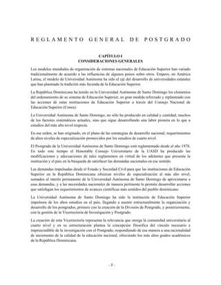 REGLAMENTO                          GENERAL                   DE       POSTGRADO

                                      CAPÍTULO I
                              CONSIDERACIONES GENERALES

Los modelos mundiales de organización de sistemas nacionales de Educación Superior han variado
tradicionalmente de acuerdo a las influencias de algunos países sobre otros. Empero, en América
Latina, el modelo de Universidad Autónoma ha sido el eje del desarrollo de universidades estatales
que han plasmado la tradición más fecunda de la Educación Superior.
La República Dominicana ha tenido en la Universidad Autónoma de Santo Domingo los elementos
del ordenamiento de su sistema de Educación Superior, en gran medida reforzado y replanteado con
las acciones de estas instituciones de Educación Superior a través del Consejo Nacional de
Educación Superior (Cones).

La Universidad Autónoma de Santo Domingo, no sólo ha producido en calidad y cantidad, muchos
de los factores sistemáticos actuales, sino que sigue desarrollando una labor pionera en lo que a
estudios del más alto nivel respecta.

En ese orden, se han originado, en el plano de las estrategias de desarrollo nacional, requerimientos
de altos niveles de especialización promovidos por los estudios de cuarto nivel.

El Postgrado de la Universidad Autónoma de Santo Domingo está reglamentado desde el año 1978.
En todo este tiempo el Honorable Consejo Universitario de la UASD ha producido las
modificaciones y adecuaciones de tales reglamentos en virtud de los adelantes que presenta la
institución y el país en la búsqueda de satisfacer las demandas nacionales en ese sentido.

Las demandas impulsadas desde el Estado y Sociedad Civil para que las instituciones de Educación
Superior en la República Dominicana ofrezcan niveles de especialización al más alto nivel,
sumados al interés permanente de la Universidad Autónoma de Santo Domingo de aproximarse a
esas demandas, y a las necesidades nacionales de manera pertinente le permite desarrollar acciones
que satisfagan los requerimientos de avances científicas más sentidos del pueblo dominicano.

La Universidad Autónoma de Santo Domingo ha sido la institución de Educación Superior
impulsora de los altos estudios en el país, llegando a asumir estructuralmente la organización y
desarrollo de los postgrados, primero con la creación de la División de Postgrado, y posteriormente,
con la gestión de la Vicerrectoría de Investigación y Postgrado.

La creación de esta Vicerrectoría representa la relevancia que otorga la comunidad universitaria al
cuarto nivel y en su estructuración plantea la concepción filosófica del vínculo necesario e
imprescindible de la investigación con el Postgrado, respondiendo de esa manera a una racionalidad
de incremento de la calidad de la educación nacional, ofreciendo los más altos grados académicos
de la República Dominicana.




                                                 -7-
 