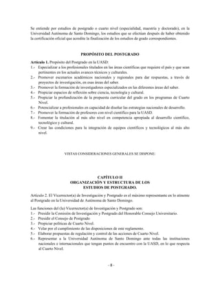 Se entiende por estudios de postgrado o cuarto nivel (especialidad, maestría y doctorado), en la
Universidad Autónoma de Santo Domingo, los estudios que se efectúan después de haber obtenido
la certificación oficial que acredite la finalización de los estudios de grado correspondientes.



                                PROPÓSITO DEL POSTGRADO

Artículo 1. Propósito del Postgrado en la UASD:
1.- Especializar a los profesionales titulados en las áreas científicas que requiere el país y que sean
     pertinentes en los actuales avances técnicos y culturales.
2.- Promover escenarios académicos nacionales y regionales para dar respuestas, a través de
     proyectos de investigación, en esas áreas del saber.
3.- Promover la formación de investigadores especializados en las diferentes áreas del saber.
4.- Propiciar espacios de reflexión sobre ciencia, tecnología y cultural.
5.- Propiciar la profundización de la propuesta curricular del grado en los programas de Cuarto
     Nivel.
6.- Potencializar a profesionales en capacidad de diseñar las estrategias nacionales de desarrollo.
7.- Promover la formación de profesores con nivel científico para la UASD.
8.- Fomentar la titulación al más alto nivel en competencia apropiada al desarrollo científico,
     tecnológico y cultural.
9.- Crear las condiciones para la integración de equipos científicos y tecnológicos al más alto
     nivel.




                     VISTAS CONSIDERACIONES GENERALES SE DISPONE:




                                   CAPÍTULO II
                         ORGANIZACIÓN Y ESTRUCTURA DE LOS
                             ESTUDIOS DE POSTGRADO.
Artículo 2. El Vicerrector(a) de Investigación y Postgrado es el máximo representante en lo atinente
al Postgrado en la Universidad de Autónoma de Santo Domingo.
Las funciones del (la) Vicerrector(a) de Investigación y Postgrado son:
1.- Presidir la Comisión de Investigación y Postgrado del Honorable Consejo Universitario.
2.- Presidir el Consejo de Postgrado
3.- Propiciar políticas de Cuarto Nivel.
4.- Velar por el cumplimiento de las disposiciones de este reglamento.
5.- Elaborar propuestas de regulación y control de las acciones de Cuarto Nivel.
6.- Representar a la Universidad Autónoma de Santo Domingo ante todas las instituciones
     nacionales e internacionales que tengan puntos de encuentro con la UASD, en lo que respecta
     al Cuarto Nivel.



                                                  -8-
 