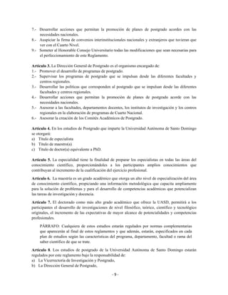 7.- Desarrollar acciones que permitan la promoción de planes de postgrado acordes con las
    necesidades nacionales.
8.- Auspiciar la firma de convenios interinstitucionales nacionales y extranjeros que tuvieran que
    ver con el Cuarto Nivel.
9.- Someter al Honorable Consejo Universitario todas las modificaciones que sean necesarias para
    el perfeccionamiento de este Reglamento.

Artículo 3. La Dirección General de Postgrado es el organismo encargado de:
1.- Promover el desarrollo de programas de postgrado.
2.- Supervisar los programas de postgrado que se impulsan desde las diferentes facultades y
     centros regionales.
3.- Desarrollar las políticas que corresponden al postgrado que se impulsan desde las diferentes
     facultades y centros regionales.
4.- Desarrollar acciones que permitan la promoción de planes de postgrado acorde con las
     necesidades nacionales.
5.- Asesorar a las facultades, departamentos docentes, los institutos de investigación y los centros
     regionales en la elaboración de programas de Cuarto Nacional.
6.- Asesorar la creación de los Comités Académicos de Postgrado.

Artículo 4. En los estudios de Postgrado que imparte la Universidad Autónoma de Santo Domingo
se otorgará:
a) Título de especialista
b) Título de maestro(a)
c) Título de doctor(a) equivalente a PhD.

Artículo 5. La especialidad tiene la finalidad de preparar los especialistas en todas las áreas del
conocimiento científico, proporcionándoles a los participantes amplios conocimientos que
contribuyan al incremento de la cualificación del ejercicio profesional.

Artículo 6. La maestría es un grado académico que otorga un alto nivel de especialización del área
de conocimiento científico, propiciando una información metodológica que capacita ampliamente
para la solución de problemas y para el desarrollo de competencias académicas que potencializan
las tareas de investigación y docencia.

Artículo 7. El doctorado como más alto grado académico que ofrece la UASD, permitirá a los
participantes el desarrollo de investigaciones de nivel filosófico, teórico, científico y tecnológico
originales, el incremento de las expectativas de mayor alcance de potencialidades y competencias
profesionales.

     PÁRRAFO: Cualquiera de estos estudios estarán regulados por normas complementarias
     que aparecerán al final de estos reglamentos y que además, estarán, especificados en cada
     plan de estudios según las características del programa, departamento, facultad o rama del
     saber científico de que se trate.

Artículo 8. Los estudios de postgrado de la Universidad Autónoma de Santo Domingo estarán
regulados por este reglamento bajo la responsabilidad de:
a) La Vicerrectoría de Investigación y Postgrado,
b) La Dirección General de Postgrado,

                                                 -9-
 