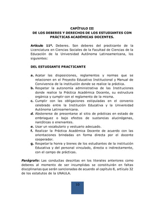 10
CAPÍTULO III
DE LOS DEBERES Y DERECHOS DE LOS ESTUDIANTES CON
PRÁCTICAS ACADÉMICAS DOCENTES.
Artículo 11º. Deberes. Son deberes del practicante de la
Licenciatura en Ciencias Sociales de la Facultad de Ciencias de la
Educación de la Universidad Autónoma Latinoamericana, los
siguientes:
DEL ESTUDIANTE PRACTICANTE
a. Acatar las disposiciones, reglamentos y normas que se
relacionen en el Proyecto Educativo Institucional y Manual de
Convivencia de la institución donde se realice la práctica.
b. Respetar la autonomía administrativa de las Instituciones
donde realice la Práctica Académica Docente, su estructura
orgánica y cumplir con el reglamento de la misma.
c. Cumplir con las obligaciones estipuladas en el convenio
celebrado entre la Institución Educativa y la Universidad
Autónoma Latinoamericana.
d. Abstenerse de presentarse al sitio de prácticas en estado de
embriaguez o bajo efectos de sustancias alucinógenas,
narcóticas o enervantes.
e. Usar un vocabulario y vestuario adecuado.
f. Realizar la Práctica Académica Docente de acuerdo con las
orientaciones brindadas en forma directa por el docente
cooperador.
g. Respetar la honra y bienes de los estudiantes de la institución
Educativa y del personal vinculado, directa o indirectamente,
con el campo de prácticas.
Parágrafo: Las conductas descritas en los literales anteriores como
deberes al momento de ser incumplidas se constituirán en faltas
disciplinarias que serán sancionadas de acuerdo al capítulo 8, artículo 32
de los estatutos de la UNAULA.
 