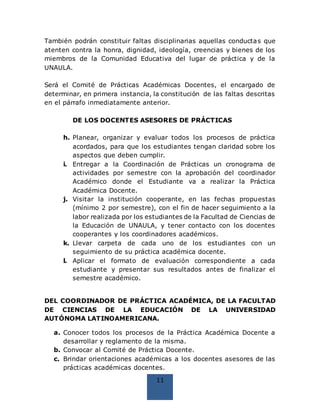 11
También podrán constituir faltas disciplinarias aquellas conductas que
atenten contra la honra, dignidad, ideología, creencias y bienes de los
miembros de la Comunidad Educativa del lugar de práctica y de la
UNAULA.
Será el Comité de Prácticas Académicas Docentes, el encargado de
determinar, en primera instancia, la constitución de las faltas descritas
en el párrafo inmediatamente anterior.
DE LOS DOCENTES ASESORES DE PRÁCTICAS
h. Planear, organizar y evaluar todos los procesos de práctica
acordados, para que los estudiantes tengan claridad sobre los
aspectos que deben cumplir.
i. Entregar a la Coordinación de Prácticas un cronograma de
actividades por semestre con la aprobación del coordinador
Académico donde el Estudiante va a realizar la Práctica
Académica Docente.
j. Visitar la institución cooperante, en las fechas propuestas
(mínimo 2 por semestre), con el fin de hacer seguimiento a la
labor realizada por los estudiantes de la Facultad de Ciencias de
la Educación de UNAULA, y tener contacto con los docentes
cooperantes y los coordinadores académicos.
k. Llevar carpeta de cada uno de los estudiantes con un
seguimiento de su práctica académica docente.
l. Aplicar el formato de evaluación correspondiente a cada
estudiante y presentar sus resultados antes de finalizar el
semestre académico.
DEL COORDINADOR DE PRÁCTICA ACADÉMICA, DE LA FACULTAD
DE CIENCIAS DE LA EDUCACIÓN DE LA UNIVERSIDAD
AUTÓNOMA LATINOAMERICANA.
a. Conocer todos los procesos de la Práctica Académica Docente a
desarrollar y reglamento de la misma.
b. Convocar al Comité de Práctica Docente.
c. Brindar orientaciones académicas a los docentes asesores de las
prácticas académicas docentes.
 