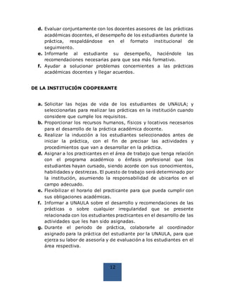 12
d. Evaluar conjuntamente con los docentes asesores de las prácticas
académicas docentes, el desempeño de los estudiantes durante la
práctica, respaldándose en el formato institucional de
seguimiento.
e. Informarle al estudiante su desempeño, haciéndole las
recomendaciones necesarias para que sea más formativo.
f. Ayudar a solucionar problemas concernientes a las prácticas
académicas docentes y llegar acuerdos.
DE LA INSTITUCIÓN COOPERANTE
a. Solicitar las hojas de vida de los estudiantes de UNAULA; y
seleccionarlas para realizar las prácticas en la institución cuando
considere que cumple los requisitos.
b. Proporcionar los recursos humanos, físicos y locativos necesarios
para el desarrollo de la práctica académica docente.
c. Realizar la inducción a los estudiantes seleccionados antes de
iniciar la práctica, con el fin de precisar las actividades y
procedimientos que van a desarrollar en la práctica.
d. Asignar a los practicantes en el área de trabajo que tenga relación
con el programa académico o énfasis profesional que los
estudiantes hayan cursado, siendo acorde con sus conocimientos,
habilidades y destrezas. El puesto de trabajo será determinado por
la institución, asumiendo la responsabilidad de ubicarlos en el
campo adecuado.
e. Flexibilizar el horario del practicante para que pueda cumplir con
sus obligaciones académicas.
f. Informar a UNAULA sobre el desarrollo y recomendaciones de las
prácticas o sobre cualquier irregularidad que se presente
relacionada con los estudiantes practicantes en el desarrollo de las
actividades que les han sido asignadas.
g. Durante el periodo de práctica, colaborarle al coordinador
asignado para la práctica del estudiante por la UNAULA, para que
ejerza su labor de asesoría y de evaluación a los estudiantes en el
área respectiva.
 