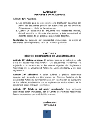 14
CAPÍTULO IV
PERMISOS E INCAPACIDADES
Artículo 12º. Permisos.
a. Los permisos para no presentarse a la Institución Educativa por
parte del estudiante podrán ser autorizados por los Docentes
Cooperadores - titular de la asignatura.
b. Cuando un estudiante se encuentre con incapacidad médica,
deberá remitirla al Docente Cooperador, y éste comunicará al
docente asesor de las prácticas académicas docentes.
Parágrafo: La ausencia por incapacidad demostrada, no exime al
estudiante del cumplimiento total de las horas pactadas.
CAPÍTULO V
RÉGIMEN DISCIPLINARIO DE LOS ESTUDIANTES
Artículo 13º Debido proceso. El debido proceso se aplicará a toda
clase de actuaciones disciplinarias. Las actuaciones académicas se
sujetarán a lo establecido en las normas vigentes del Reglamento
Académico de la Universidad Autónoma Latinoamericana, y en este
reglamento.
Artículo 14º Sanciones. A quien durante la práctica académica
docente del pregrado en Licenciatura en Ciencias Sociales de la
Universidad Autónoma Latinoamericana, sin justificación de cualquiera
de los deberes establecidos por los reglamentos institucionales, se le
sancionará según indiquen los mismos.
Artículo 15º Titulares del poder sancionador. Las sanciones
académicas serán impuestas, por el Comité de Prácticas Académicas
Docentes con observancia al debido proceso.
CAPÍTULO VI
ESTÍMULOS
 