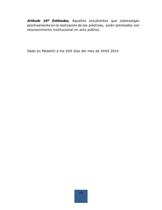 15
Artículo 16º Estímulos. Aquellos estudiantes que sobresalgan
positivamente en la realización de las prácticas, serán premiados con
reconocimiento institucional en acto público.
Dado en Medellín a los XXX días del mes de XXXX 2014
 
