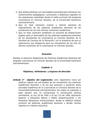 3
5. Que dichas prácticas son actividades esenciales para fortalecer los
conocimientos pedagógicos, curriculares y didácticos logrados en
las asignaturas impartidas desde la malla curricular del programa
Licenciatura en Ciencias Sociales, de la Universidad Autónoma
Latinoamericana.
6. Que se hace necesario evaluar y realizar procesos de
mejoramiento de las prácticas académicas docentes de los
estudiantes de los tres últimos semestres académicos.
7. Que se hace necesario establecer un conjunto de disposiciones
legales para el desempeño de las prácticas académicas docentes
de los estudiantes de Licenciatura en Ciencias Sociales, de la
Facultad de Ciencias de la Educación, con el propósito de que su
observancia sea obligatoria para los estudiantes de los tres (3)
últimos semestres de la Licenciatura en Ciencias Sociales.
Resuelve:
Aprobar el presente Reglamento de Prácticas Académicas Docentes del
pregrado Licenciatura en Ciencias Sociales de la Universidad Autónoma
Latinoamericana.
Capítulo I:
Objetivos, definiciones y órganos de dirección
Artículo 1º objetivo del reglamento: este reglamento tiene por
objetivo regular las actividades de los estudiantes con prácticas
académicas docentes y de los que asesoren y coordinen dicha
actividad académica de la Licenciatura en Ciencias Sociales de la
Universidad Autónoma Latinoamericana, las cuales se sujetarán a
todo aquello que no contravenga la constitución política
colombiana, la Ley 30 de 1992 y la Ley 115 de 1994, Educación
Superior y Educación Básica y Media respectivamente y los
Proyectos Educativos Institucionales, donde la UNAULA celebre
convenio de prácticas académicas docentes y demás normas
vigentes en materia educativa.
 